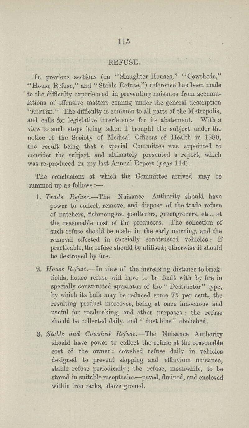 115 REFUSE. In previous sections (on Slaughter-Houses, Cowsheds, House Refuse, and Stable Refuse,) reference has been made to the difficulty experienced in preventing nuisance from accumu lations of offensive matters coming under the general description refuse. The difficulty is common to all parts of the Metropolis, and calls for legislative interference for its abatement. With a view to such steps being taken I brought the subject under the notice of the Society of Medical Officers of Health in 1880, the result being that a special Committee was appointed to consider the subject, and ultimately presented a report, which was re-produced in my last Annual Report (page 114). The conclusions at which the Committee arrived may be summed up as follows:— 1. Trade Refuse.—The Nuisance Authority should have power to collect, remove, and dispose of the trade refuse of butchers, fishmongers, poulterers, greengrocers, etc., at the reasonable cost of the producers. The collection of such refuse should be made in the early morning, and the removal effected in specially constructed vehicles : if practicable, the refuse should be utilised; otherwise it should be destroyed by fire. 2. House Refuse.—In view of the increasing distance to brick¬ fields, house refuse will have to be dealt with by fire in specially constructed apparatus of the Destructor type, by which its bulk may be reduced some 75 per cent., the resulting product moreover, being at once innocuous and useful for roadmaking, and other purposes: the refuse should be collected daily, and dustbins abolished. 3. Stable and, Cowshed Refuse.—The Nuisance Authority should have power to collect the refuse at the reasonable cost of the owner: cowshed refuse daily in vehicles designed to prevent slopping and effluvium nuisance, stable refuse periodically; the refuse, meanwhile, to be stored in suitable receptacles—paved, drained, and enclosed within iron racks, above ground.