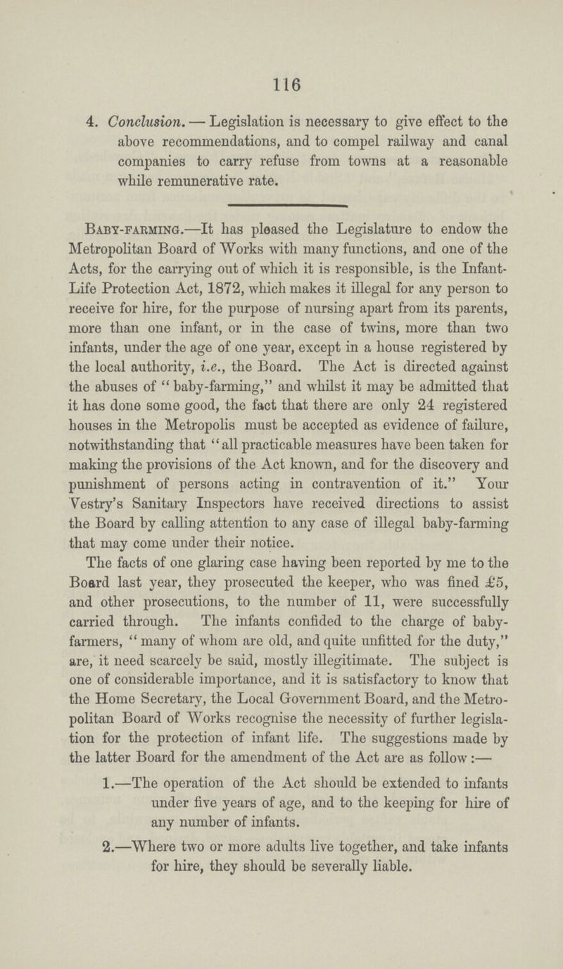 116 4. Conclusion. — Legislation is necessary to give effect to the above recommendations, and to compel railway and canal companies to carry refuse from towns at a reasonable while remunerative rate. Baby-farming.—It has pleased the Legislature to endow the Metropolitan Board of Works with many functions, and one of the Acts, for the carrying out of which it is responsible, is the Infant Life Protection Act, 1872, which makes it illegal for any person to receive for hire, for the purpose of nursing apart from its parents, more than one infant, or in the case of twins, more than two infants, under the age of one year, except in a house registered by the local authority, i.e., the Board. The Act is directed against the abuses of baby-farming, and whilst it may be admitted that it has done some good, the fact that there are only 24 registered houses in the Metropolis must be accepted as evidence of failure, notwithstanding that all practicable measures have been taken for making the provisions of the Act known, and for the discovery and punishment of persons acting in contravention of it. Your Vestry's Sanitary Inspectors have received directions to assist the Board by calling attention to any case of illegal baby-farming that may come under their notice. The facts of one glaring case having been reported by me to the Board last year, they prosecuted the keeper, who was fined £5, and other prosecutions, to the number of 11, were successfully carried through. The infants confided to the charge of baby farmers, many of whom are old, and quite unfitted for the duty, are, it need scarcely be said, mostly illegitimate. The subject is one of considerable importance, and it is satisfactory to know that the Home Secretary, the Local Government Board, and the Metro politan Board of Works recognise the necessity of further legisla tion for the protection of infant life. The suggestions made by the latter Board for the amendment of the Act are as follow:— 1.—The operation of the Act should be extended to infants under five years of age, and to the keeping for hire of any number of infants. 2.—Where two or more adults live together, and take infants for hire, they should be severally liable.