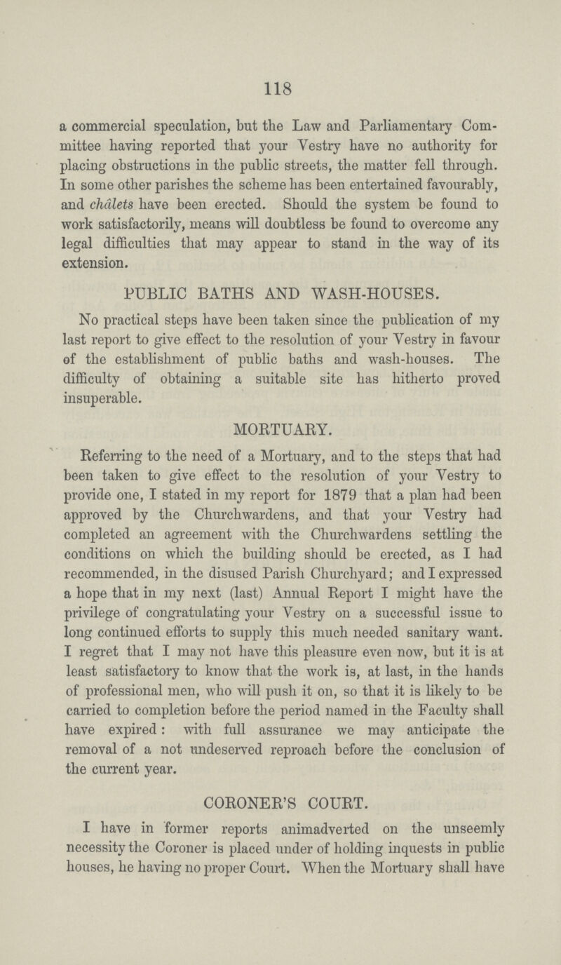 118 a commercial speculation, but the Law and Parliamentary Com mittee having reported that your Vestry have no authority for placing obstructions in the public streets, the matter fell through. In some other parishes the scheme has been entertained favourably, and chalets have been erected. Should the system be found to work satisfactorily, means will doubtless be found to overcome any legal difficulties that may appear to stand in the way of its extension. PUBLIC BATHS AND WASH-HOUSES. No practical steps have been taken since the publication of my last report to give effect to the resolution of your Vestry in favour of the establishment of public baths and wash-houses. The difficulty of obtaining a suitable site has hitherto proved insuperable. MORTUARY. Referring to the need of a Mortuary, and to the steps that had been taken to give effect to the resolution of your Vestry to provide one, I stated in my report for 1879 that a plan had been approved by the Churchwardens, and that your Vestry had completed an agreement with the Churchwardens settling the conditions on which the building should be erected, as I had recommended, in the disused Parish Churchyard; and I expressed a hope that in my next (last) Annual Report I might have the privilege of congratulating your Vestry on a successful issue to long continued efforts to supply this much needed sanitary want. I regret that I may not have this pleasure even now, but it is at least satisfactory to know that the work is, at last, in the hands of professional men, who will push it on, so that it is likely to be carried to completion before the period named in the Faculty shall have expired: with full assurance we may anticipate the removal of a not undeserved reproach before the conclusion of the current year. CORONER'S COURT. I have in former reports animadverted on the unseemly necessity the Coroner is placed under of holding inquests in public houses, he having no proper Court. When the Mortuary shall have