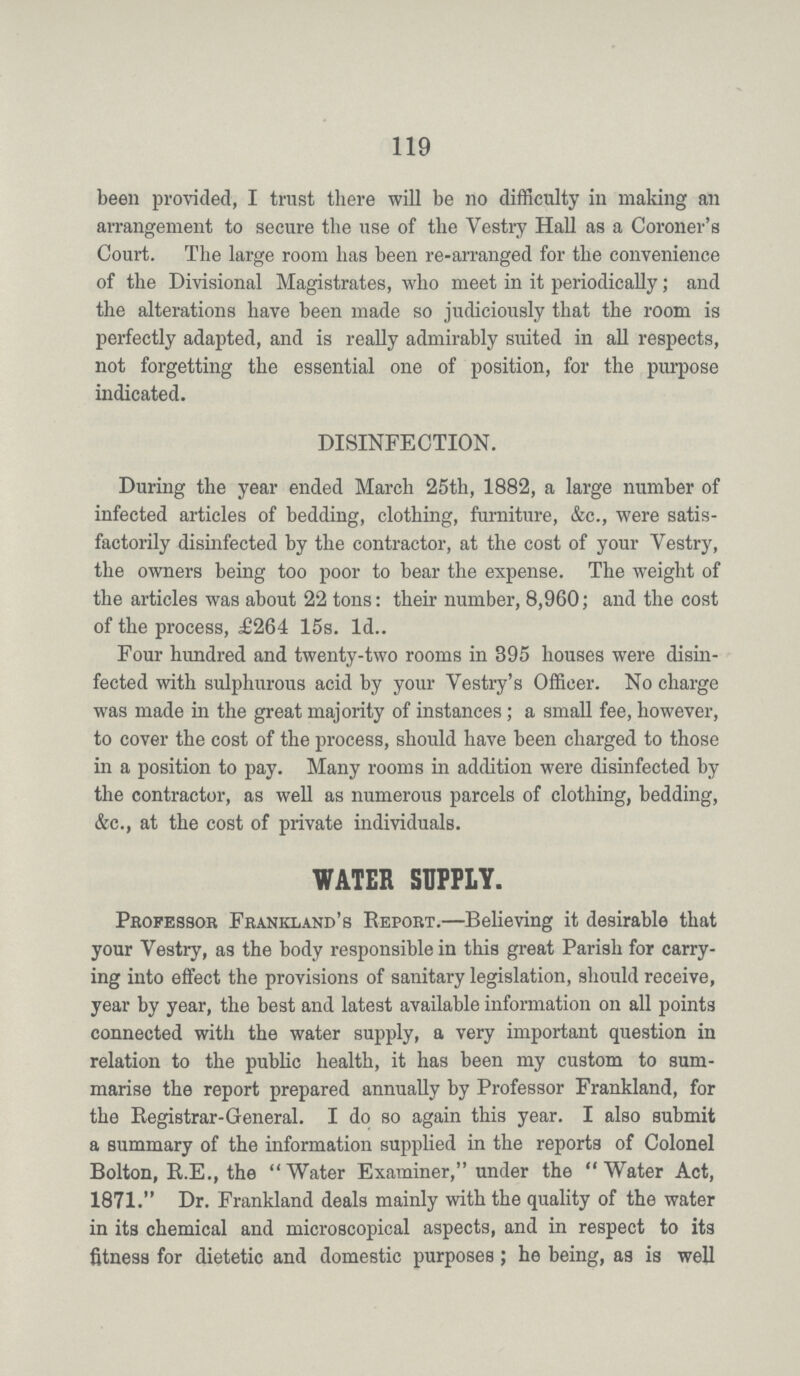 119 been provided, I trust there will be no difficulty in making an arrangement to secure the use of the Vestry Hall as a Coroner's Court. The large room has been re-arranged for the convenience of the Divisional Magistrates, who meet in it periodically; and the alterations have been made so judiciously that the room is perfectly adapted, and is really admirably suited in all respects, not forgetting the essential one of position, for the purpose indicated. DISINFECTION. During the year ended March 25th, 1882, a large number of infected articles of bedding, clothing, furniture, &c., were satis factorily disinfected by the contractor, at the cost of your Vestry, the owners being too poor to bear the expense. The weight of the articles was about 22 tons: their number, 8,960; and the cost of the process, £264 15s. 1d.. Four hundred and twenty-two rooms in 395 houses were disin fected with sulphurous acid by your Vestry's Officer. No charge was made in the great majority of instances; a small fee, however, to cover the cost of the process, should have been charged to those in a position to pay. Many rooms in addition were disinfected by the contractor, as well as numerous parcels of clothing, bedding, &c., at the cost of private individuals. WATER SUPPLY. Professor Frankland's Report.—Believing it desirable that your Vestry, as the body responsible in this great Parish for carry ing into effect the provisions of sanitary legislation, should receive, year by year, the best and latest available information on all points connected with the water supply, a very important question in relation to the public health, it has been my custom to sum marise the report prepared annually by Professor Frankland, for the Registrar-General. I do so again this year. I also submit a summary of the information supplied in the reports of Colonel Bolton, R.E., the Water Examiner, under the Water Act, 1871. Dr. Frankland deals mainly with the quality of the water in its chemical and microscopical aspects, and in respect to its fitness for dietetic and domestic purposes; he being, as is well