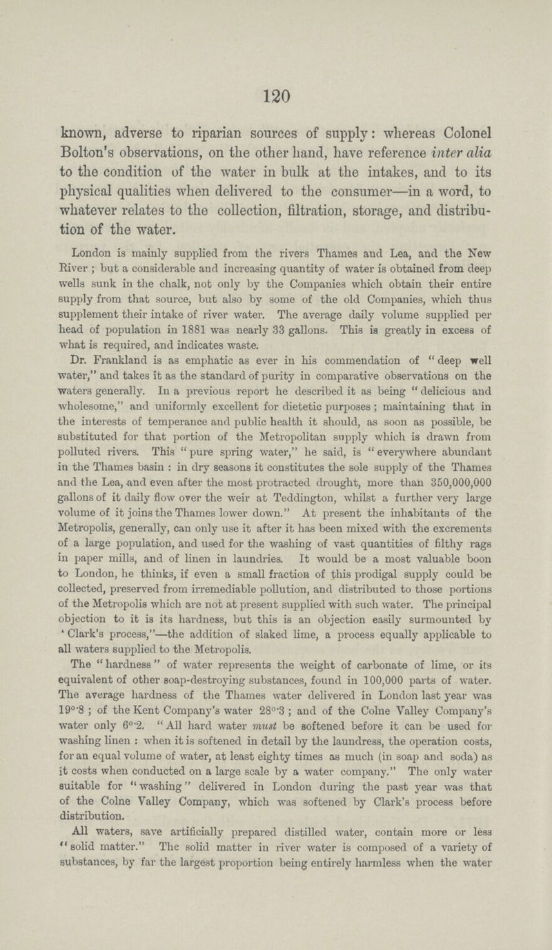 120 known, adverse to riparian sources of supply: wliereas Colonel Bolton's observations, on the other hand, have reference inter alia to the condition of the water in bulk at the intakes, and to its physical qualities when delivered to the consumer—in a word, to whatever relates to the collection, filtration, storage, and distribu tion of the water. London is mainly supplied from the rivers Thames and Lea, and the New River ; but a considerable and increasing quantity of water is obtained from deep wells sunk in the chalk, not only by the Companies which obtain their entire supply from that source, but also by some of the old Companies, which thus supplement their intake of river water. The average daily volume supplied per head of population in 1881 was nearly 33 gallons. This is greatly in excess of what is required, and indicates waste. Dr. Frankland is as emphatic as ever in his commendation of deep well water, and takes it as the standard of purity in comparative observations on the waters generally. In a previous report he described it as being delicious and wholesome, and uniformly excellent for dietetic purposes; maintaining that in the interests of temperance and public health it should, as soon as possible, be substituted for that portion of the Metropolitan supply which is drawn from polluted rivers. This pure spring water, he said, is everywhere abundant in the Thames basin: in dry seasons it constitutes the sole supply of the Thames and the Lea, -and even after the most protracted drought, more than 350,000,000 gallons of it daily flow over the weir at Teddington, whilst a further very large volume of it joins the Thames lower down. At present the inhabitants of the Metropolis, generally, can only use it after it has been mixed with the excrements of a large population, and used for the washing of vast quantities of filthy rags in paper mills, and of linen in laundries. It would be a most valuable boon to London, he thinks, if even a small fraction of this prodigal supply could be collected, preserved from irremediable pollution, and distributed to those portions of the Metropolis which are not at present supplied with such water. The principal objection to it is its hardness, but this is an objection easily surmounted by 'Clark's process,—the addition of slaked lime, a process equally applicable to all waters supplied to the Metropolis. The hardness of water represents the weight of carbonate of lime, or its equivalent of other soap-destroying substances, found in 100,000 parts of water. The average hardness of the Thames water delivered in London last year was 19°.8; of the Kent Company's water 28°.3; and of the Colne Valley Company's water only 60.2. All hard water must be softened before it can be used for washing linen: when it is softened in detail by the laundress, the operation costs, for an equal volume of water, at least eighty times as much (in soap and soda) as it costs when conducted on a large scale by a water company. The only water suitable for washing delivered in London during the past year was that of the Colne Valley Company, which was softened by Clark's process before distribution. All waters, save artificially prepared distilled water, contain more or less solid matter. The solid matter in river water is composed of a variety of substances, by far the largest proportion being entirely harmless when the water