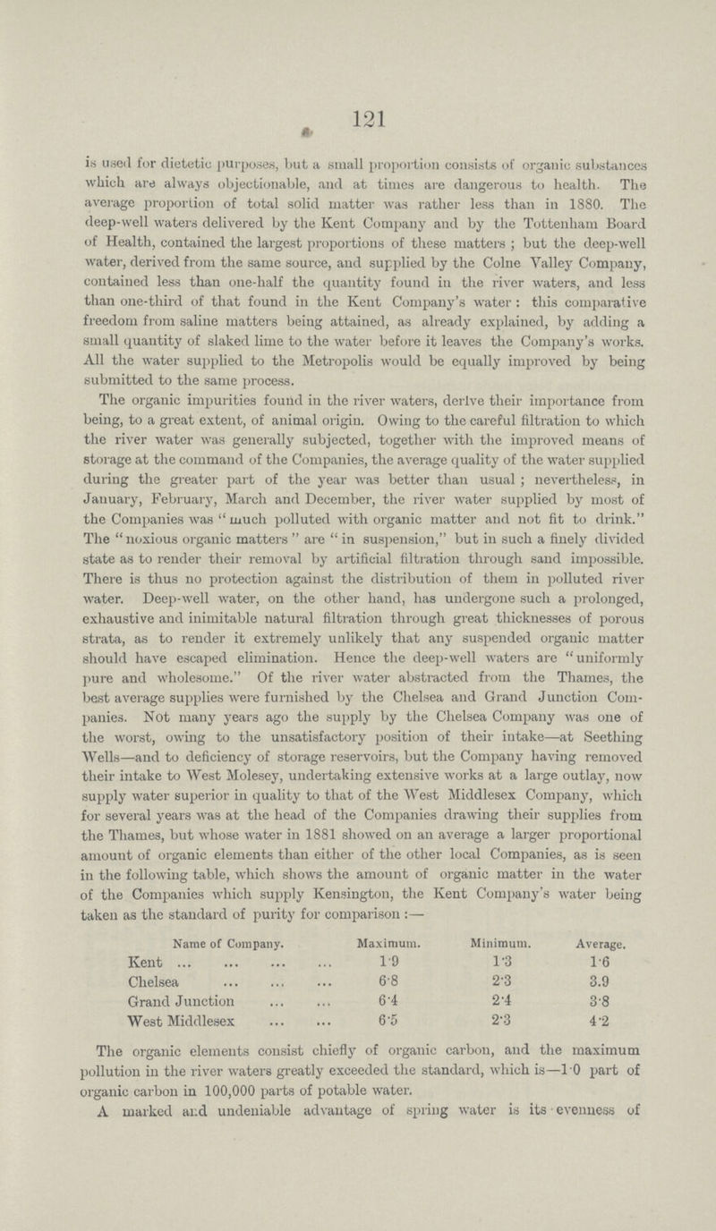 121 is userl for dietetic purposes, but a small proportion consists of organic substances which are always objectionable, and at times are dangerous to health. The average proportion of total solid matter was rather less than in 1880. The deep-well waters delivered by the Kent Company and by the Tottenham Board of Health, contained the largest proportions of these matters; but the deep-well water, derived from the same source, and supplied by the Colne Valley Company, contained less than one-half the quantity found in the river waters, and less than one-third of that found in the Kent Company's water: this comparative freedom from saline matters being attained, as already explained, by adding a small quantity of slaked lime to the water before it leaves the Company's works. All the water supplied to the Metropolis would be equally improved by being submitted to the same process. The organic impurities found in the river waters, derive their importance from being, to a great extent, of animal origin. Owing to the careful filtration to which the river water was generally subjected, together with the improved means of storage at the command of the Companies, the average quality of the water supplied during the greater part of the year was better than usual; nevertheless, in January, February, March and December, the river water supplied by most of the Companies was much polluted with organic matter and not fit to drink. The noxious organic matters are in suspension, but in such a finely divided state as to render their removal by artificial filtration through sand impossible. There is thus no protection against the distribution of them in polluted river water. Deep-well water, on the other hand, has undergone such a prolonged, exhaustive and inimitable natural filtration through great thicknesses of porous strata, as to render it extremely unlikely that any suspended organic matter should have escaped elimination. Hence the deep-well waters are uniformly pure and wholesome. Of the river water abstracted from the Thames, the best average supplies were furnished by the Chelsea and Grand Junction Com panies. Not many years ago the supply by the Chelsea Company was one of the worst, owing to the unsatisfactory position of their intake—at Seething Wells—and to deficiency of storage reservoirs, but the Company having removed their intake to West Molesey, undertaking extensive works at a large outlay, now supply water superior in quality to that of the West Middlesex Company, which for several years was at the head of the Companies drawing their supplies from the Thames, but whose water in 1881 showed on an average a larger proportional amount of organic elements than either of the other local Companies, as is seen in the following table, which shows the amount of organic matter in the water of the Companies which supply Kensington, the Kent Company's water being taken as the standard of purity for comparison:— Name of Company. Maximum. Minimum. Average. Kent 19 1.3 16 Chelsea 68 2.3 3.9 Grand Junction 6.4 2.4 3.8 West Middlesex 6.5 2.3 4.2 The organic elements consist chiefly of organic carbon, and the maximum pollution in the river waters greatly exceeded the standard, which is—10 part of organic carbon in 100,000 parts of potable water. A marked and undeniable advantage of spring water is its evenness of