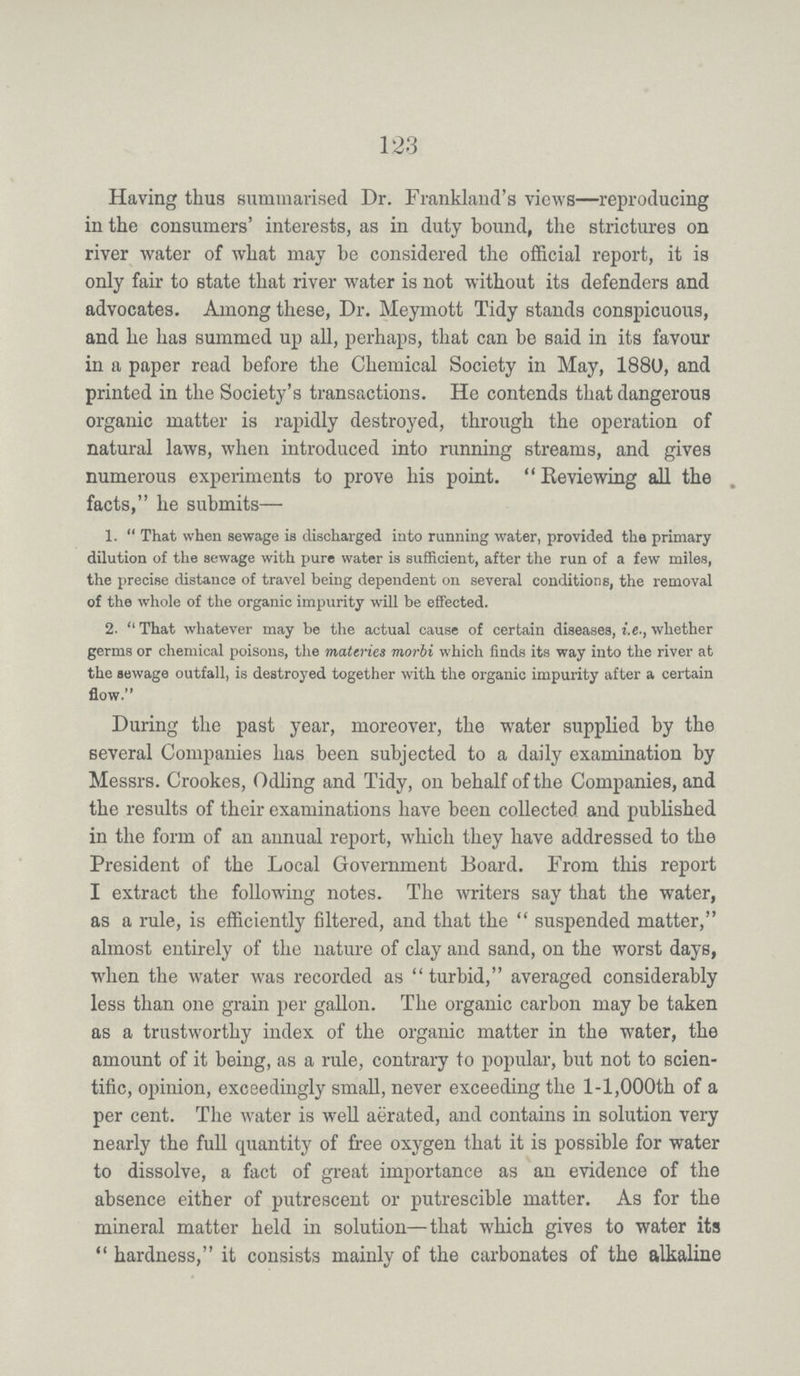 123 Having thus summarised Dr. Frankland's views—reproducing in the consumers' interests, as in duty bound, the strictures on river water of what may be considered the official report, it is only fair to state that river water is not without its defenders and advocates. Among these, Dr. Meymott Tidy stands conspicuous, and he has summed up all, perhaps, that can be said in its favour in a paper read before the Chemical Society in May, 1880, and printed in the Society's transactions. He contends that dangerous organic matter is rapidly destroyed, through the operation of natural laws, when introduced into running streams, and gives numerous experiments to prove his point. Reviewing all the facts, he submits— 1. That when sewage is discharged into running water, provided the primary dilution of the sewage with pure water is sufficient, after the run of a few miles, the precise distance of travel being dependent on several conditions, the removal of the whole of the organic impurity will be effected. 2. That whatever may be the actual cause of certain diseases, i.e., whether germs or chemical poisons, the materies morbi which finds its way into the river at the sewage outfall, is destroyed together with the organic impurity after a certain flow. During the past year, moreover, the water supplied by the several Companies has been subjected to a daily examination by Messrs. Crookes, Odling and Tidy, on behalf of the Companies, and the results of their examinations have been collected and published in the form of an annual report, which they have addressed to the President of the Local Government Board. From this report I extract the following notes. The writers say that the water, as a rule, is efficiently filtered, and that the suspended matter, almost entirely of the nature of clay and sand, on the worst days, when the water was recorded as turbid, averaged considerably less than one grain per gallon. The organic carbon may be taken as a trustworthy index of the organic matter in the water, the amount of it being, as a rule, contrary to popular, but not to scien tific, opinion, exceedingly small, never exceeding the 1-1,000th of a per cent. The water is well aerated, and contains in solution very nearly the full quantity of free oxygen that it is possible for water to dissolve, a fact of great importance as an evidence of the absence either of putrescent or putrescible matter. As for the mineral matter held in solution—that which gives to water its hardness, it consists mainly of the carbonates of the alkaline