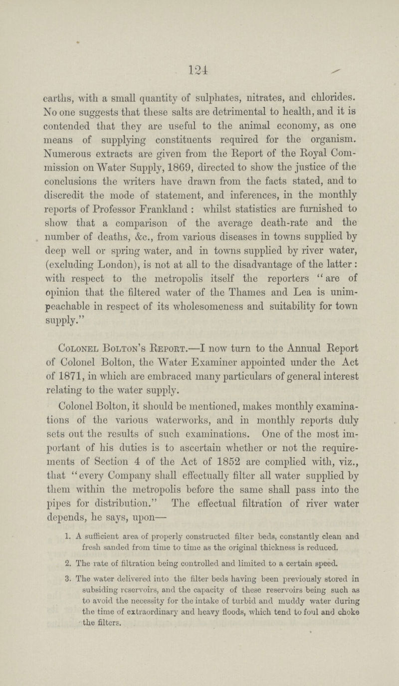 124 earths, with a small quantity of sulphates, nitrates, and chlorides. No one suggests that these salts are detrimental to health, and it is contended that they are useful to the animal economy, as one means of supplying constituents required for the organism. Numerous extracts are given from the Report of the Royal Com mission on Water Supply, 1869, directed to show the justice of the conclusions the writers have drawn from the facts stated, and to discredit the mode of statement, and inferences, in the monthly reports of Professor Frankland: whilst statistics are furnished to show that a comparison of the average death-rate and the number of deaths, &c., from various diseases in towns supplied by deep well or spring water, and in towns supplied by river water, (excluding London), is not at all to the disadvantage of the latter: with respect to the metropolis itself the reporters are of opinion that the filtered water of the Thames and Lea is unim peachable in respect of its wholesomeness and suitability for town supply. Colonel Bolton's Report.—I now turn to the Annual Report of Colonel Bolton, the Water Examiner appointed under the Act of 1871, in which are embraced many particulars of general interest relating to the water supply. Colonel Bolton, it should be mentioned, makes monthly examina tions of the various waterworks, and in monthly reports duly sets out the results of such examinations. One of the most im portant of his duties is to ascertain whether or not the require ments of Section 4 of the Act of 1852 are complied with, viz., that every Company shall effectually filter all water supplied by them within the metropolis before the same shall pass into the pipes for distribution. The effectual filtration of river water depends, he says, upon— 1. A sufficient area of properly constructed filter beds, constantly clean and fresh sanded from time to time as the original thickness is reduced. 2. The rate of filtration being controlled and limited to a certain speed. 3. The water delivered into the filter beds having been previously stored in subsiding reservoirs, and the capacity of these reservoirs being such as to avoid the necessity for the intake of turbid and muddy water during the time of extraordinary and heavy floods, which tend to foul and choke the filters.