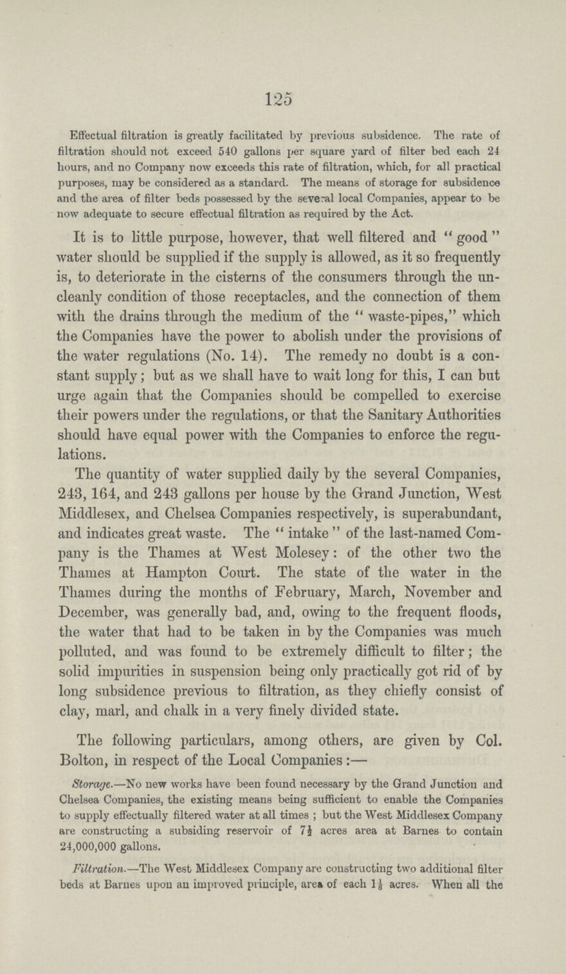 125 Effectual filtration is greatly facilitated by previous subsidence. The rate of filtration should not exceed 540 gallons per square yard of filter bed each 24 hours, and no Company now exceeds this rate of filtration, which, for all practical purposes, may be considered as a standard. The means of storage for subsidence and the area of filter beds possessed by the several local Companies, appear to be now adequate to secure effectual filtration as required by the Act. It is to little purpose, however, that well filtered and good water should be supplied if the supply is allowed, as it so frequently is, to deteriorate in the cisterns of the consumers through the un cleanly condition of those receptacles, and the connection of them with the drains through the medium of the waste-pipes, which the Companies have the power to abolish under the provisions of the water regulations (No. 14). The remedy no doubt is a con stant supply; but as we shall have to wait long for this, I can but urge again that the Companies should be compelled to exercise their powers under the regulations, or that the Sanitary Authorities should have equal power with the Companies to enforce the regu lations. The quantity of water supplied daily by the several Companies, 243,164, and 243 gallons per house by the Grand Junction, West Middlesex, and Chelsea Companies respectively, is superabundant, and indicates great waste. The intake of the last-named Com pany is the Thames at West Molesey: of the other two the Thames at Hampton Court. The state of the water in the Thames during the months of February, March, November and December, was generally bad, and, owing to the frequent floods, the water that had to be taken in by the Companies was much polluted, and was found to be extremely difficult to filter; the solid impurities in suspension being only practically got rid of by long subsidence previous to filtration, as they chiefly consist of clay, marl, and chalk in a very finely divided state. The following particulars, among others, are given by Col. Bolton, in respect of the Local Companies:— Storage.—No new works have been found necessary by the Grand Junction and Chelsea Companies, the existing means being sufficient to enable the Companies to supply effectually filtered water at all times; but the West Middlesex Company are constructing a subsiding reservoir of 7½ acres area at Barnes to contain 24,000,000 gallons. Filtration.—The West Middlesex Company are constructing two additional filter beds at Barnes upon an improved principle, area of each 1⅛ acres. When all the