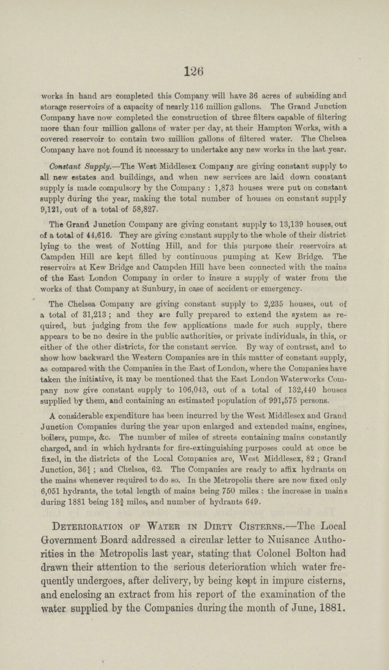 126 works in hand are completed this Company will have 36 acres of subsiding and storage reservoirs of a capacity of nearly 116 million gallons. The Grand Junction Company have now completed the construction of three filters capable of filtering more than four million gallons of water per day, at their Hampton Works, with a covered reservoir to contain two million gallons of filtered water. The Chelsea Company have not found it necessary to undertake any new works in the last year. Constant Supply.—The West Middlesex Company are giving constant supply to all new estates and buildings, and when new services are laid down constant supply is made compulsory by the Company: 1,873 houses were put on constant supply during the year, making the total number of houses on constant supply 9,121, out of a total of 58,827. The Grand Junction Company are giving constant supply to 13,139 houses, out of a total of 44,616. They are giving constant supply to the whole of their district lying to the west of Notting Hill, and for this purpose their reservoirs at Campden Hill are kept filled by continuous pumping at Kew Bridge. The reservoirs at Kew Bridge and Campden Hill have been connected with the mains of the East London Company in order to insure a supply of water from the works of that Company at Sunbury, in case of accident or emergency. The Chelsea Company are giving constant supply to 2,235 houses, out of a total of 31,213; and they are fully prepared to extend the system as re quired, but judging from the few applications made for such supply, there appears to be no desire in the public authorities, or private individuals, in this, or either of the other districts, for the constant service. By way of contrast, and to show how backward the Western Companies are in this matter of constant supply, as compared with the Companies in the East of London, where the Companies have taken the initiative, it may be mentioned that the East London Waterworks Com pany now give constant supply to 106,043, out of a total of 132,440 houses supplied by them, and containing an estimated population of 991,575 persons. A considerable expenditure has been incurred by the West Middlesex and Grand Junction Companies during the year upon enlarged and extended mains, engines, boilers, pumps, &c. The number of miles of streets containing mains constantly charged, and in which hydrants for fire-extinguishing purposes could at once be fixed, in the districts of the Local Companies are, West Middlesex, 82; Grand Junction, 365¼; and Chelsea, 62. The Companies are ready to affix hydrants on the mains whenever required to do so. In the Metropolis there are now fixed only 6,051 hydrants, the total length of mains being 750 miles: the increase in mains during 1881 being 18¾ miles, and number of hydrants 649. Deterioration of Water in Dirty Cisterns.—The Local Government Board addressed a circular letter to Nuisance Autho rities in the Metropolis last year, stating that Colonel Bolton had drawn their attention to the serious deterioration which water fre quently undergoes, after delivery, by being kept in impure cisterns, and enclosing an extract from his report of the examination of the water supplied by the Companies during the month of June, 1881.