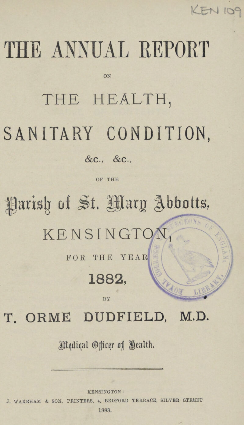 KEN 109 THE ANNUAL REPORT on THE HEALTH, SANITARY CONDITION, &c., &c., of the parish of St. Mary Abbotts, KENSINGTON FOR THE YEAR 1882, T. ORME DUDFIELD, M.D. Medical Officer of Health. KENSINGTON : †. WAKEHAM & SON, PRINTERS, 4, BEDFORD TERRACE, SILVER STREET 1883.