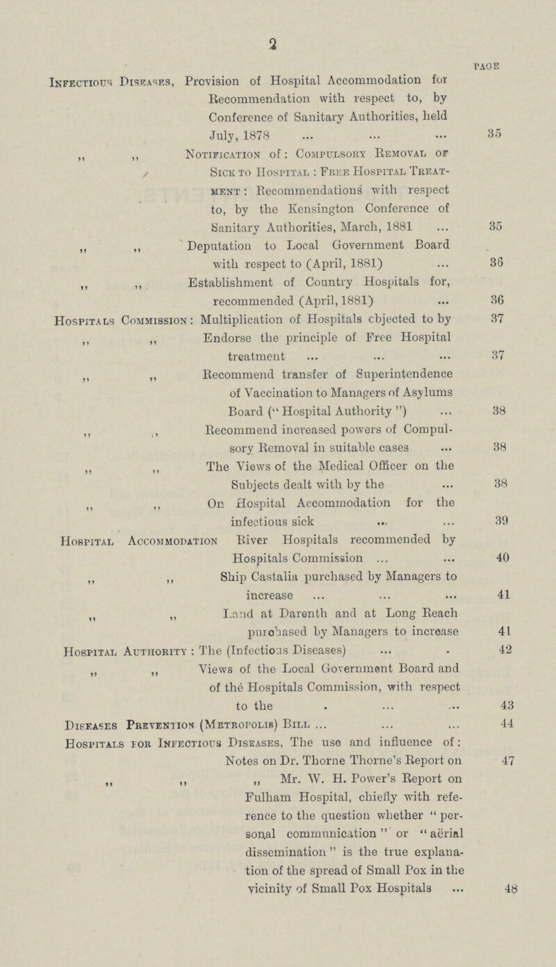 2 PAGE Infectious Diseases, Provision of Hospital Accommodation for Recommendation with respect to, by Conference of Sanitary Authorities, held July, 1878 35 ,, „ Notification of: Compulsory Removal of Sick to Hospital: Free Hospital Treat¬ ment: Recommendations with respect to, by the Kensington Conference of Sanitary Authorities, March, 1881 35 „ „ Deputation to Local Government Board with respect to (April, 1881) 36 „ „ Establishment of Country Hospitals for, recommended (April, 1881) 36 Hospitals Commission: Multiplication of Hospitals objected to by 37 ,, ,, Endorse the principle of Free Hospital treatment 37 ,, „ Recommend transfer of Superintendence of Vaccination to Managers of Asylums Board (Hospital Authority) 38 „ , Recommend increased powers of Compul¬ sory Removal in suitable cases 38 „ „ The Views of the Medical Officer on the Subjects dealt with by the 38 „ ,, On Hospital Accommodation for the infectious sick 39 Hospital Accommodation River Hospitals recommended by Hospitals Commission 40 „ ,, Ship Castalia purchased by Managers to increase 41 „ „ Land at Darenth and at Long Reach purchased by Managers to increase 41 Hospital Authority: The (Infectious Diseases) 42 „ „ Views of the Local Government Board and of the Hospitals Commission, with respect to the 43 Diseases Prevention (Metropolis) Bill 44 Hospitals for Infectious Diseases, The use and influence of: Notes on Dr. Thorne Thome's Report on 47 „ „ „ Mr. W. H. Power's Report on Fulham Hospital, chiefly with refe rence to the question whether per sonal communication or aerial dissemination  is the true explana tion of the spread of Small Pox in the vicinity of Small Pox Hospitals 48