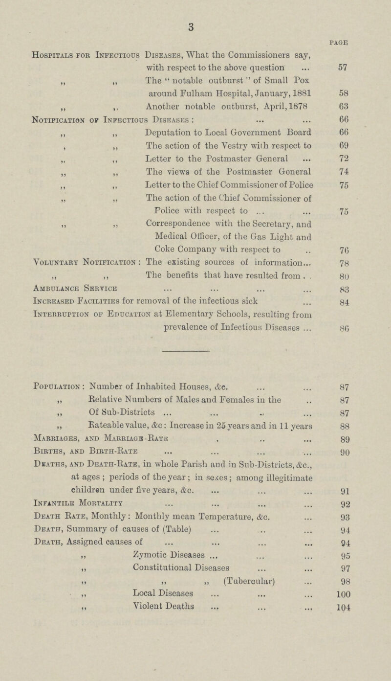 3 PAGE Hospitals for Infectious Diseases, What the Commissioners say, with respect to the above question 57 „ „ The notable outburst of Small Pox around Fulham Hospital, January, 1881 58 „ ,, Another notable outburst, April, 1878 63 Notification or Infectious Diseases: 66 ,, ,, Deputation to Local Government Board 66 , „ The action of the Vestry with respect to 69 „ ,, Letter to the Postmaster General 72 „ ,, The views of the Postmaster General 74 ,, „ Letter to the Chief Commissioner of Police 75 „ „ The action of the Chief Commissioner of Police with respect to 75 „ „ Correspondence with the Secretary, and Medical Officer, of the Gas Light and Coke Company with respect to 76 Voluntary Notification : The existing sources of information 78 „ ,, The benefits that have resulted from 80 Ambulance Service 83 Increased Facilities for removal of the infectious sick 84 Interruption of Education at Elementary Schools, resulting from prevalence of Infectious Diseases 86 Population: Number of Inhabited Houses, &c 87 „ Relative Numbers of Males and Females in the 87 „ Of Sub-Districts 87 „ Rateable value, &c: Increase in 25 years and in 11 years 88 Marriages, and Marriage-Rate 89 Births, and Birth-Rate 90 Deaths, and Death-Rate, in whole Parish and in Sub-Districts,&c., at ages; periods of the year; in sexes; among illegitimate children under five years, &c 91 Infantile Mortality 92 Death Rate, Monthly: Monthly mean Temperature, &c. 93 Death, Summary of causes of (Table) 94 Death, Assigned causes of 94 „ Zymotic Diseases 95 ,, Constitutional Diseases 97 „ „ (Tubercular) 98 „ Local Diseases 100 „ Violent Deaths 104