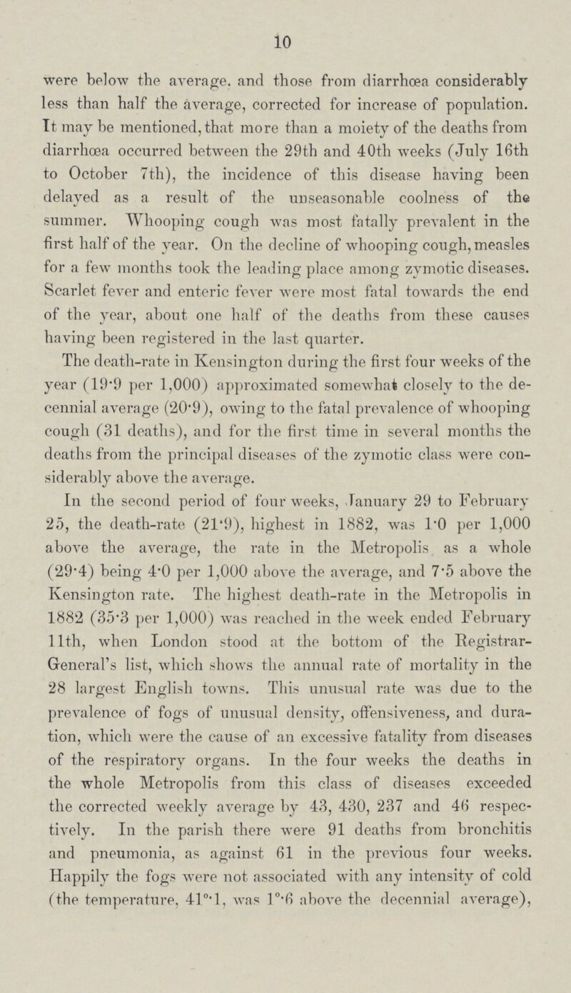 10 were below the average, and those from diarrhoea considerably less than half the average, corrected for increase of population. It may be mentioned, that more than a moiety of the deaths from diarrhoea occurred between the 29th and 40th weeks (July 16th to October 7th), the incidence of this disease having been delayed as a result of the unseasonable coolness of the summer. Whooping cough was most fatally prevalent in the first half of the year. On the decline of whooping cough, measles for a few months took the leading place among zymotic diseases. Scarlet fever and enteric fever were most fatal towards the end of the year, about one half of the deaths from these causes having been registered in the last quarter. The death-rate in Kensington during the first four weeks of the year (19.9 per 1,000) approximated somewhat closely to the de cennial average (20.9), owing to the fatal prevalence of whooping cough (31 deaths), and for the first time in several months the deaths from the principal diseases of the zymotic class were con siderably above the average. In the second period of four weeks, January 29 to February 25, the death-rate (21.9), highest in 1882, was 1.0 per 1,000 above the average, the rate in the Metropolis as a whole (29.4) being 4.0 per 1,000 above the average, and 7.5 above the Kensington rate. The highest death-rate in the Metropolis in 1882 (35.3 per 1,000) was reached in the week ended February 11th, when London stood at the bottom of the Registrar General's list, which shows the annual rate of mortality in the 28 largest English towns. This unusual rate was due to the prevalence of fogs of unusual density, offensiveness, and dura tion, which were the cause of an excessive fatality from diseases of the respiratory organs. In the four weeks the deaths in the whole Metropolis from this class of diseases exceeded the corrected weekly average by 43, 430, 237 and 46 respec tively. In the parish there were 91 deaths from bronchitis and pneumonia, as against 61 in the previous four weeks. Happily the fogs were not associated with any intensity of cold (the temperature, 41°.1, was 1°.6 above the decennial average),