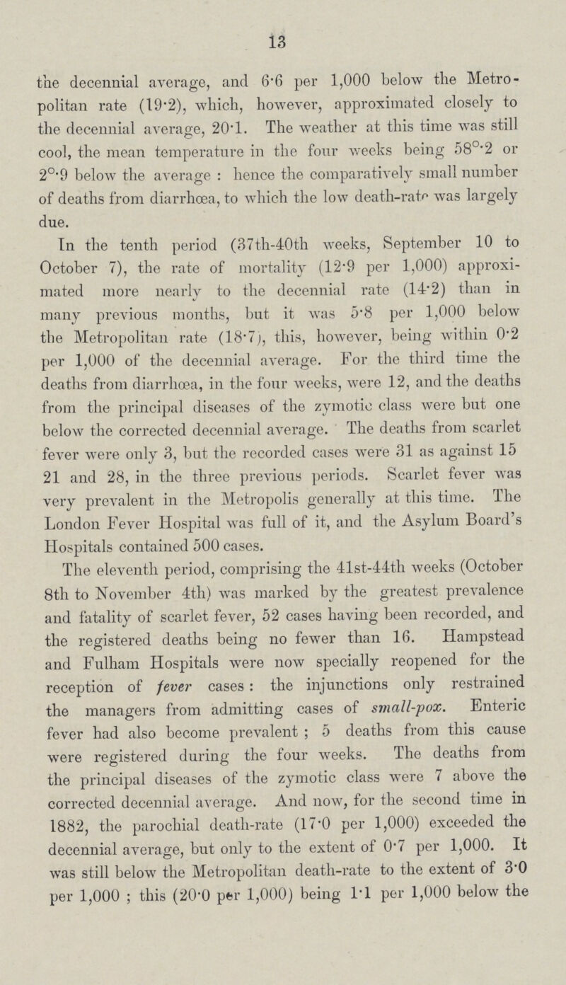13 the decennial average, and 6.6 per 1,000 below the Metro politan rate (19.2), which, however, approximated closely to the decennial average, 20.1. The weather at this time was still ' cool, the mean temperature in the four weeks being 58°.2 or 2°.9 below the average: hence the comparatively small number of deaths from diarrhoea, to which the low death-rate was largely due. In the tenth period (37th-40th weeks, September 10 to October 7), the rate of mortality (12.9 per 1,000) approxi mated more nearly to the decennial rate (14.2) than in many previous months, but it was 5.8 per 1,000 below the Metropolitan rate (18.7), this, however, being within 0.2 per 1,000 of the decennial average. For the third time the deaths from diarrhoea, in the four weeks, were 12, and the deaths from the principal diseases of the zymotic class were but one below the corrected decennial average. The deaths from scarlet fever were only 3, but the recorded cases were 31 as against 15 21 and 28, in the three previous periods. Scarlet fever was very prevalent in the Metropolis generally at this time. The London Fever Hospital was full of it, and the Asylum Board's Hospitals contained 500 cases. The eleventh period, comprising the 41st-44th weeks (October 8th to November 4th) was marked by the greatest prevalence and fatality of scarlet fever, 52 cases having been recorded, and the registered deaths being no fewer than 16. Hampstead and Fulham Hospitals were now specially reopened for the reception of fever cases: the injunctions only restrained the managers from admitting cases of small-pox. Enteric fever had also become prevalent; 5 deaths from this cause were registered during the four weeks. The deaths from the principal diseases of the zymotic class were 7 above the corrected decennial average. And now, for the second time in 1882, the parochial death-rate (17.0 per 1,000) exceeded the decennial average, but only to the extent of 0.7 per 1,000. It was still below the Metropolitan death-rate to the extent of 3.0 per 1,000; this (20.0 per 1,000) being l.l per 1,000 below the