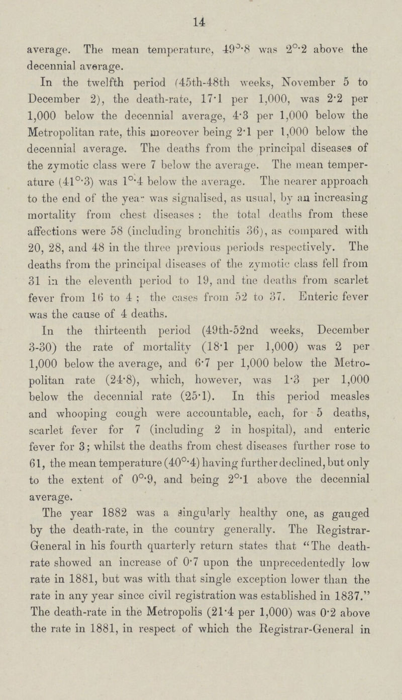 14 average. The mean temperature, 49.8 was 2°.2 above the decennial average. In the twelfth period (45th-48th weeks, November 5 to December 2), the death-rate, 17.1 per 1,000, was 2.2 per 1,000 below the decennial average, 4.3 per 1,000 below the Metropolitan rate, this moreover being 2.l per 1,000 below the decennial average. The deaths from the principal diseases of the zymotic class were 7 below the average. The mean temper ature (41°.3) was 1°.4 below the average. The nearer approach to the end of the year was signalised, as usual, by an increasing mortality from chest diseases: the total deaths from these affections were 58 (including bronchitis 36), as compared with 20, 28, and 48 in the three previous periods respectively. The deaths from the principal diseases of the zymotic class fell from 31 in the eleventh period to 19, and the deaths from scarlet fever from 16 to 4; the cases from 52 to 37. Enteric fever was the cause of 4 deaths. In the thirteenth period (49th-52nd weeks, December 3.30) the rate of mortality (18.1 per 1,000) was 2 per 1,000 below the average, and 6.7 per 1,000 below the Metro politan rate (24.8), which, however, was 1.3 per 1,000 below the decennial rate (25.l). In this period measles and whooping cough were accountable, each, for 5 deaths, scarlet fever for 7 (including 2 in hospital), and enteric fever for 3; whilst the deaths from chest diseases further rose to 61, the mean temperature (40°.4) having further declined, but only to the extent of 0O.9, and being 20.l above the decennial average. The year 1882 was a singu'arly healthy one, as gauged by the death-rate, in the country generally. The Registrar General in his fourth quarterly return states that The death rate showed an increase of 0.7 upon the unprecedentedly low rate in 1881, but was with that single exception lower than the rate in any year since civil registration was established in 1837. The death-rate in the Metropolis (21.4 per 1,000) was 0.2 above the rate in 1881, in respect of which the Registrar-General in