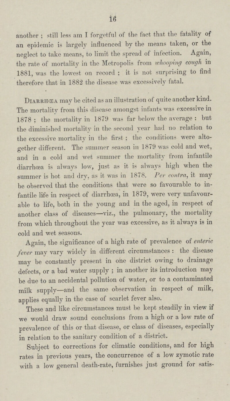 16 another ; still less am I forgetful of the fact that the fatality of an epidemic is largely influenced by the means taken, or the neglect to take means, to limit the spread of infection. Again, the rate of mortality in the Metropolis from whooping cough in 1881, was the lowest on record; it is not surprising to find therefore that in 1882 the disease was excessively fatal. Diarrhœa may be cited as an illustration of quite another kind. The mortality from this disease amongst infants was excessive in 1878; the mortality in 1879 was far below the average: but the diminished mortality in the second year had on relation to the excessive mortality in the first; the conditions were alto gether different. The summer season in 1879 was cold and wet, and in a cold and wet summer the mortality from infantile diarrhoea is always low, just as it is always high when the summer is hot and dry, as it was in 1878. Per contra, it may be observed that the conditions that were so favourable to in fantile life in respect of diarrhoea, in 1879, were very unfavour able to life, both in the young and in the aged, in respect of another class of diseases—viz., the pulmonary, the mortality from which throughout the year was excessive, as it always is in cold and wet seasons. Again, the significance of a high rate of prevalence of enteric fever may vary widely in different circumstances: the disease may be constantly present in one district owing to drainage defects, or a bad water supply; in another its introduction may be due to an accidental pollution of water, or to a contaminated milk supply—and the same observation in respect of milk, applies equally in the case of scarlet fever also. These and like circumstances must be kept steadily in view if we would draw sound conclusions from a high or a low rate of prevalence of this or that disease, or class of diseases, especially in relation to the sanitary condition of a district. Subject to corrections for climatic conditions, and for high rates in previous years, the concurrence of a low zymotic rate with a low general death-rate, furnishes just ground for satis¬