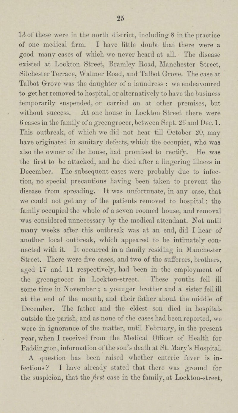 25 13 of these were in the north district, including 8 in the practice of one medical firm. I have little doubt that there were a good many cases of which we never heard at all. The disease existed at Lockton Street, Bramley Road, Manchester Street, Silchester Terrace, Walmer Road, and Talbot Grove. The case at Talbot Grove was the daughter of a laundress : we endeavoured to get her removed to hospital, or alternatively to have the business temporarily suspended, or carried on at other premises, but without success. At one house in Lockton Street there were 6 cases in the family of a greengrocer, between Sept. 26 and Dec. 1. This outbreak, of which we did not hear till October 20, may have originated in sanitary defects, which the occupier, who was also the owner of the house, had promised to rectify. He was the first to be attacked, and he died after a lingering illness in December. The subsequent cases were probably due to infec tion, no special precautions having been taken to prevent the disease from spreading. It was unfortunate, in any case, that we could not get any of the patients removed to hospital: the family occupied the whole of a seven roomed house, and removal was considered unnecessary by the medical attendant. Not until many weeks after this outbreak was at an end, did I hear of another local outbreak, which appeared to be intimately con nected with it. It occurred in a family residing in Manchester Street. There were five cases, and two of the sufferers, brothers, aged 17 and 11 respectively, had been in the employment of the greengrocer in Lockton-street. These youths fell ill some time in November ; a younger brother and a sister fell ill at the end of the month, and their father about the middle of December. The father and the eldest son died in hospitals outside the parish, and as none of the cases had been reported, we were in ignorance of the matter, until February, in the present, year, when I received from the Medical Officer of Health for Paddington, information of the son's death at St. Mary's Hospital. A question has been raised whether enteric fever is in fectious ? I have already stated that there was ground for the suspicion, that the first case in the family, at Lockton-street,