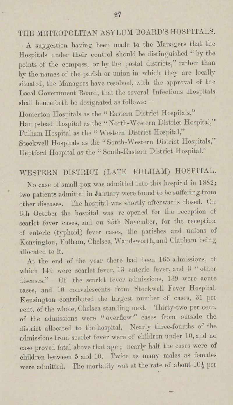 27 THE METROPOLITAN ASYLUM BOARD'S HOSPITALS. A suggestion having been made to the Managers that the Hospitals under their control should be distinguished  by the points of the compass, or by the postal districts, rather than by the names of the parish or union in which they are locally situated, the Managers have resolved, with the approval of the Local Government Board, that the several Infectious Hospitals shall henceforth be designated as follows:— Homerton Hospitals as the  Eastern District Hospitals, Hampstead Hospital as the  North-Western District Hospital, Fulham Hospital as the  Western District Hospital, Stockwell Hospitals as the South-Western District Hospitals, Deptford Hospital as the  South-Eastern District Hospital. WESTERN DISTRICT (LATE FULHAM) HOSPITAL. No case of small-pox was admitted into this hospital in 1882; two patients admitted in January were found to be suffering from other diseases. The hospital was shortly afterwards closed. On 6th October the hospital was re-opened for the reception of scarlet fever cases, and on 25th November, for the reception of enteric (typhoid) fever cases, the parishes and unions of Kensington, Fulham, Chelsea, Wandsworth, and Clapham being allocated to it. At the end of the year there had been 165 admissions, of which 149 were scarlet fever, 13 enteric fever, and .3 other diseases. Of the scarlet fever admissions, 139 were acute cases, and 10 convalescents from Stockwell Fever Hospital. Kensington contributed the largest number of cases, 31 per cent, of the whole, Chelsea standing next. Thirty-two per cent. of the admissions were  overflow cases from outside the district allocated to the hospital. Nearly three-fourths of the admissions from scarlet fever were of children under 10, and no case proved fatal above that age ; nearly half the cases were of children between 5 and 10. Twice as many males as females were admitted. The mortality was at the rate of about 10½ per