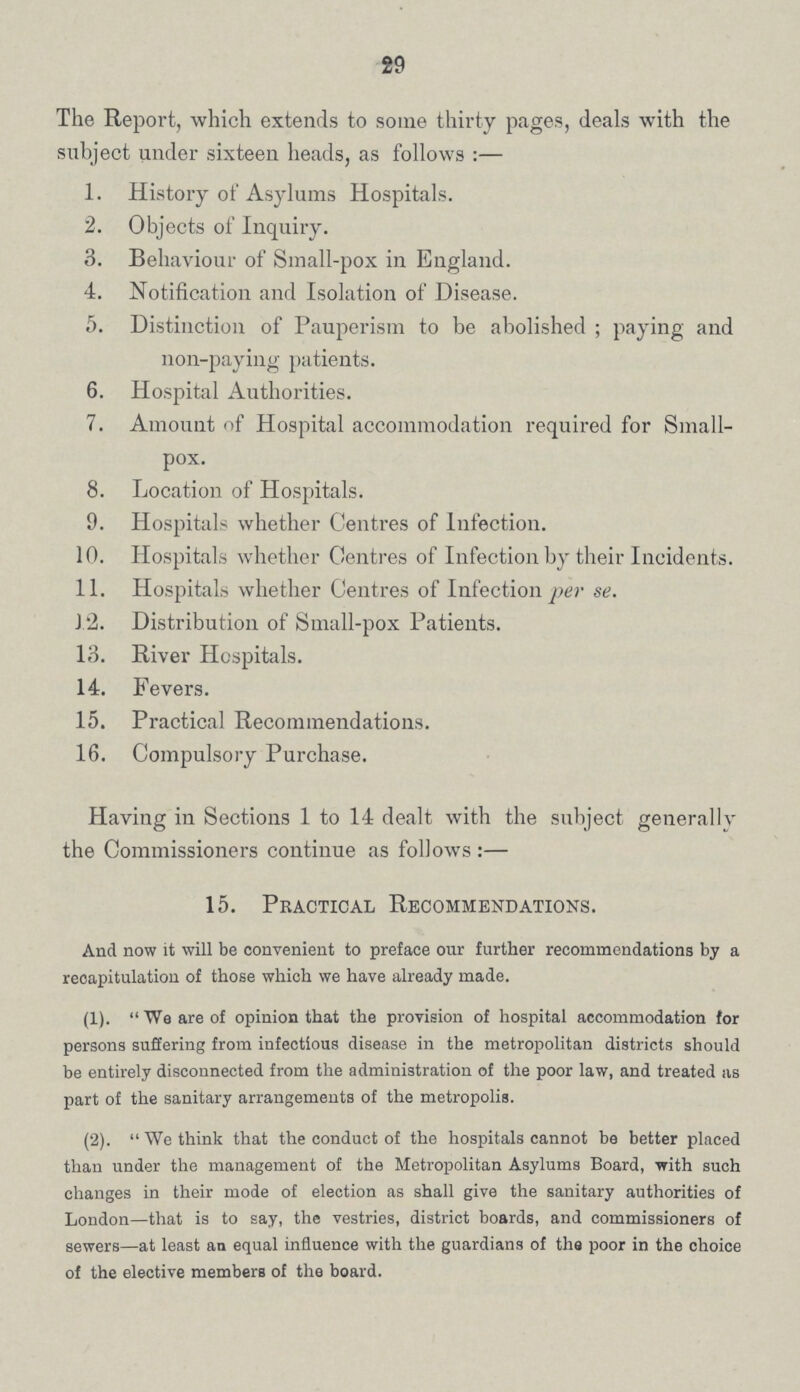 29 The Report, which extends to some thirty pages, deals with the subject under sixteen heads, as follows :— 1. History of Asylums Hospitals. 2. Objects of Inquiry. 3. Behaviour of Small-pox in England. 4. Notification and Isolation of Disease. 5. Distinction of Pauperism to be abolished ; paying and non-paying patients. 6. Hospital Authorities. 7. Amount of Hospital accommodation required for Small¬ pox. 8. Location of Hospitals. 9. Hospitals whether Centres of Infection. 10. Hospitals whether Centres of Infection by their Incidents. 11. Hospitals whether Centres of Infection per se. J.2. Distribution of Small-pox Patients. 13. River Hospitals. 14. Fevers. 15. Practical Recommendations. 16. Compulsory Purchase. Having in Sections 1 to 14 dealt with the subject generally the Commissioners continue as follows :— 15. Practical Recommendations. And now it will be convenient to preface our further recommendations by a recapitulation of those which we have already made. (1).  We are of opinion that the provision of hospital accommodation for persons suffering from infectious disease in the metropolitan districts should be entirely disconnected from the administration of the poor law, and treated as part of the sanitary arrangements of the metropolis. (2).  We think that the conduct of the hospitals cannot be better placed than under the management of the Metropolitan Asylums Board, with such changes in their mode of election as shall give the sanitary authorities of London—that is to say, the vestries, district boards, and commissioners of sewers—at least an equal influence with the guardians of tha poor in the choice of the elective members of the board.