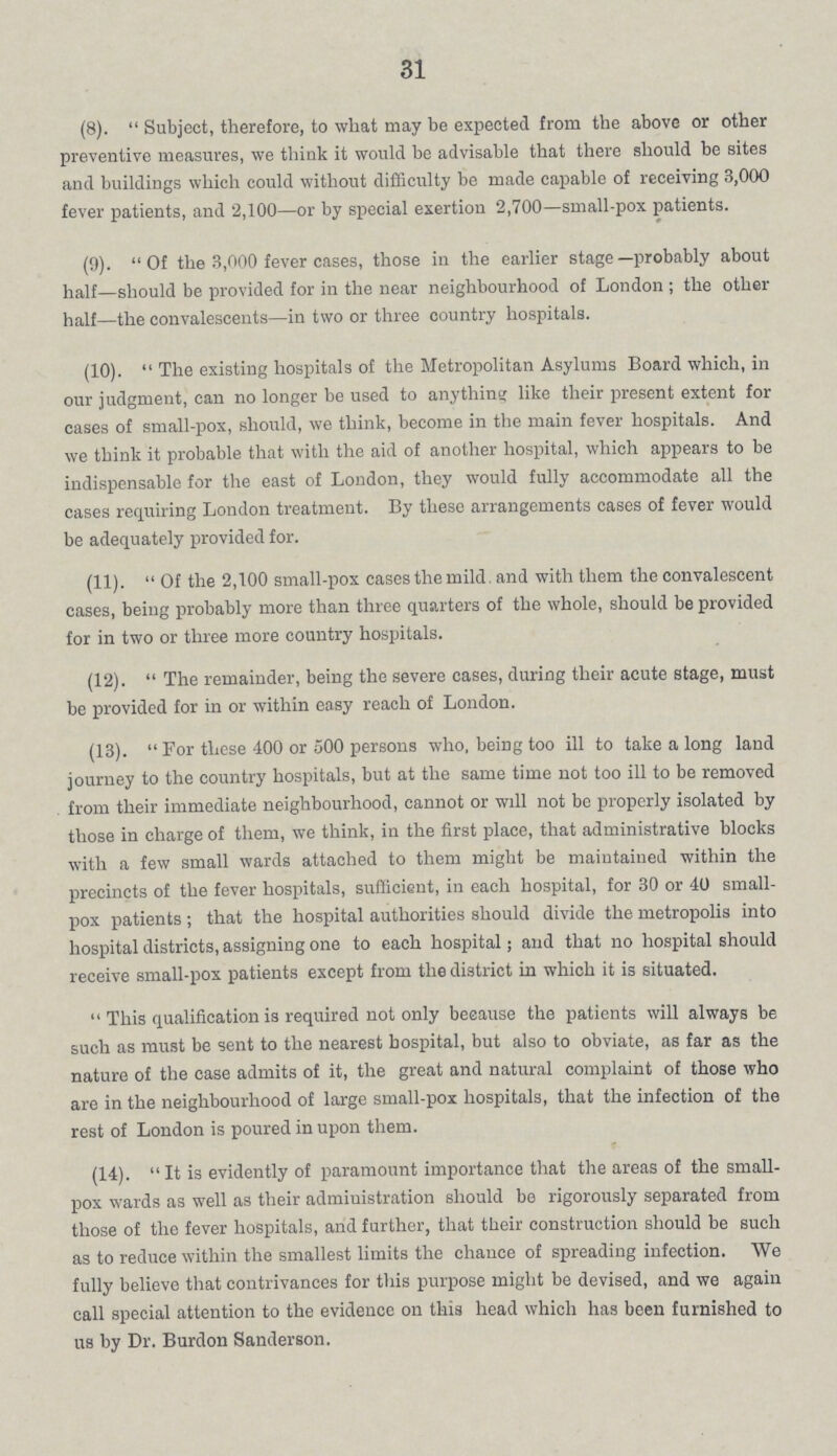 31 (8).  Subject, therefore, to what may be expected from the above or other preventive measures, we think it would be advisable that there should be sites and buildings which could without difficulty be made capable of receiving 3,000 fever patients, and 2,100—or by special exertion 2,700—small-pox patients. (9).  Of the 3,000 fever cases, those in the earlier stage —probably about half—should be provided for in the near neighbourhood of London ; the other half—the convalescents—in two or three country hospitals. (10).  The existing hospitals of the Metropolitan Asylums Board which, in our judgment, can no longer be used to anything like their present extent for cases of small-pox, should, we think, become in the main fever hospitals. And we think it probable that with the aid of another hospital, which appears to be indispensable for the east of London, they would fully accommodate all the cases requiring London treatment. By these arrangements cases of fever would be adequately provided for. (11).  Of the 2,100 small-pox cases the mild and with them the convalescent cases, being probably more than three quarters of the whole, should be provided for in two or three more country hospitals. (12).  The remainder, being the severe cases, during their acute stage, must be provided for in or within easy reach of London. (13).  For these 400 or 500 persons who, being too ill to take a long land journey to the country hospitals, but at the same time not too ill to be removed from their immediate neighbourhood, cannot or will not be properly isolated by those in charge of them, we think, in the first place, that administrative blocks with a few small wards attached to them might be maintained within the precincts of the fever hospitals, sufficient, in each hospital, for 30 or 40 small pox patients ; that the hospital authorities should divide the metropolis into hospital districts, assigning one to each hospital; and that no hospital should receive small-pox patients except from the district in which it is situated.  This qualification is required not only because the patients will always be such as must be sent to the nearest hospital, but also to obviate, as far as the nature of the case admits of it, the great and natural complaint of those who are in the neighbourhood of large small-pox hospitals, that the infection of the rest of London is poured in upon them. (14).  It is evidently of paramount importance that the areas of the small pox wards as well as their administration should be rigorously separated from those of the fever hospitals, and further, that their construction should be such as to reduce within the smallest limits the chance of spreading infection. We fully believe that contrivances for this purpose might be devised, and we again call special attention to the evidence on this head which has been furnished to us by Dr. Burdon Sanderson.