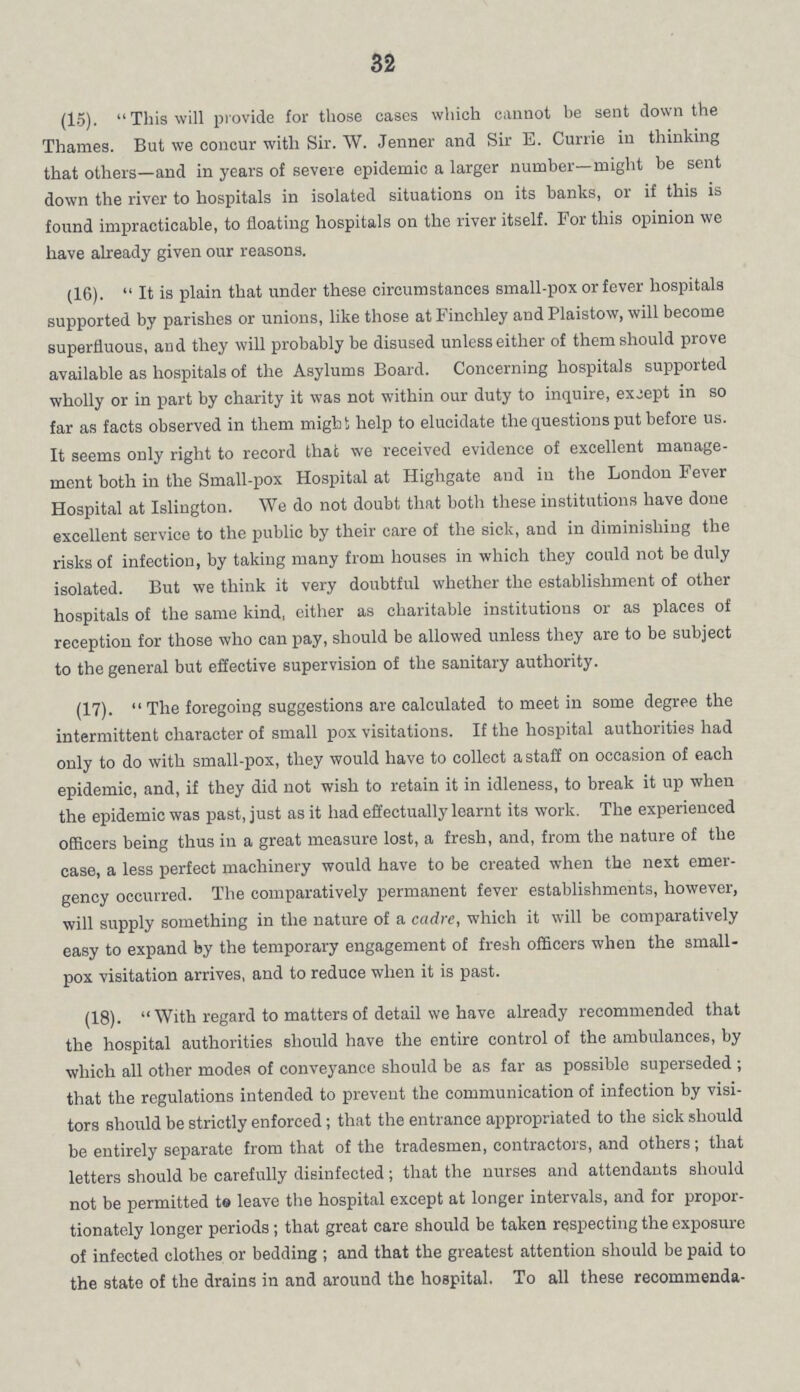 32 (15). This will provide for those cases which cannot be sent down the Thames. But we concur with Sir. W. Jenner and Sir E. Currie in thinking that others—and in years of severe epidemic a larger number—might be sent down the river to hospitals in isolated situations on its banks, or if this is found impracticable, to floating hospitals on the river itself. For this opinion we have already given our reasons. (16).  It is plain that under these circumstances small-pox or fever hospitals supported by parishes or unions, like those at Finchley and Plaistow, will become superfluous, and they will probably be disused unless either of them should prove available as hospitals of the Asylums Board. Concerning hospitals supported wholly or in part by charity it was not within our duty to inquire, except in so far as facts observed in them might help to elucidate the questions put before us. It seems only right to record that we received evidence of excellent manage ment both in the Small-pox Hospital at Highgate and in the London Fever Hospital at Islington. We do not doubt that both these institutions have done excellent service to the public by their care of the sick, and in diminishing the risks of infection, by taking many from houses in which they could not be duly isolated. But we think it very doubtful whether the establishment of other hospitals of the same kind, either as charitable institutions or as places of reception for those who can pay, should be allowed unless they are to be subject to the general but effective supervision of the sanitary authority. (17).  The foregoing suggestions are calculated to meet in some degree the intermittent character of small pox visitations. If the hospital authorities had only to do with small-pox, they would have to collect a staff on occasion of each epidemic, and, if they did not wish to retain it in idleness, to break it up when the epidemic was past, just as it had effectually learnt its work. The experienced officers being thus in a great measure lost, a fresh, and, from the nature of the case, a less perfect machinery would have to be created when the next emer gency occurred. The comparatively permanent fever establishments, however, will supply something in the nature of a cadre, which it will be comparatively easy to expand by the temporary engagement of fresh officers when the small pox visitation arrives, and to reduce when it is past. (18).  With regard to matters of detail we have already recommended that the hospital authorities should have the entire control of the ambulances, by which all other modes of conveyance should be as far as possible superseded ; that the regulations intended to prevent the communication of infection by visi tors should be strictly enforced; that the entrance appropriated to the sick should be entirely separate from that of the tradesmen, contractors, and others; that letters should be carefully disinfected ; that the nurses and attendants should not be permitted to leave the hospital except at longer intervals, and for propor tionately longer periods; that great care should be taken respecting the exposure of infected clothes or bedding ; and that the greatest attention should be paid to the state of the drains in and around the hospital. To all these recommenda¬