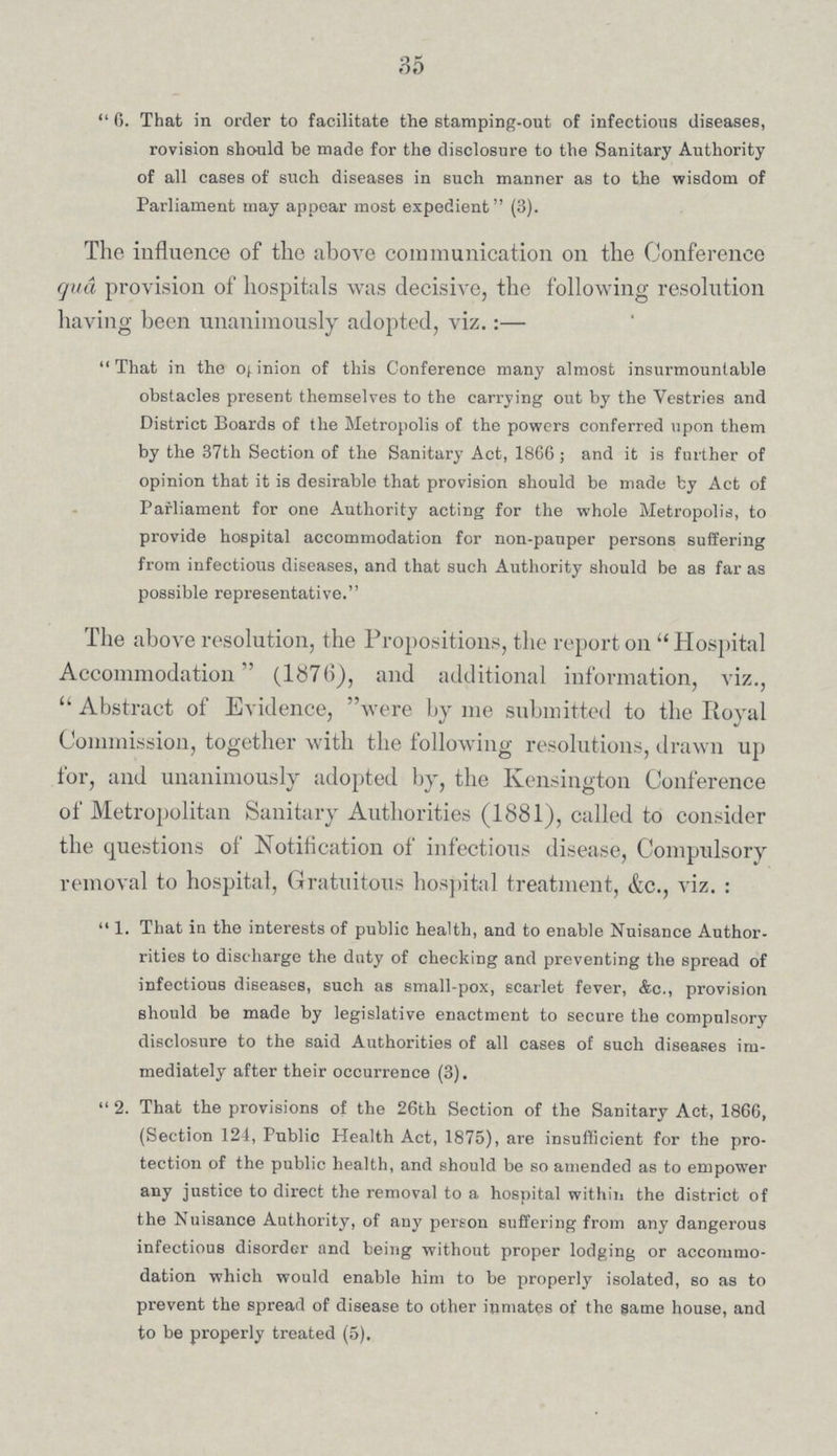 35  6. That in order to facilitate the stamping-out of infectious diseases, rovision should be made for the disclosure to the Sanitary Authority of all cases of such diseases in such manner as to the wisdom of Parliament may appear most expedient (3). The influence of the above communication on the Conference qua provision of hospitals was decisive, the following resolution having been unanimously adopted, viz.:— That in the opinion of this Conference many almost insurmountable obstacles present themselves to the carrying out by the Vestries and District Boards of the Metropolis of the powers conferred upon them by the 37th Section of the Sanitary Act, 1866; and it is further of opinion that it is desirable that provision should be made by Act of Parliament for one Authority acting for the whole Metropolis, to provide hospital accommodation for non-pauper persons suffering from infectious diseases, and that such Authority should be as far as possible representative. The above resolution, the Propositions, the report on  Hospital Accommodation (1876), and additional information, viz.,  Abstract of Evidence, were by me submitted to the Royal Commission, together with the following resolutions, drawn up for, and unanimously adopted by, the Kensington Conference of Metropolitan Sanitary Authorities (1881), called to consider the questions of Notification of infectious disease, Compulsory removal to hospital, Gratuitous hospital treatment, &c., viz. :  1. That in the interests of public health, and to enable Nuisance Author rities to discharge the duty of checking and preventing the spread of infectious diseases, such as small-pox, scarlet fever, &c., provision should be made by legislative enactment to secure the compulsory disclosure to the said Authorities of all cases of such diseases im mediately after their occurrence (3).  2. That the provisions of the 26th Section of the Sanitary Act, 1866, (Section 124, Public Health Act, 1875), are insufficient for the pro tection of the public health, and should be so amended as to empower any justice to direct the removal to a hospital within the district of the Nuisance Authority, of any person suffering from any dangerous infectious disorder and being without proper lodging or accommo dation which would enable him to be properly isolated, so as to prevent the spread of disease to other inmates of the same house, and to be properly treated (5).