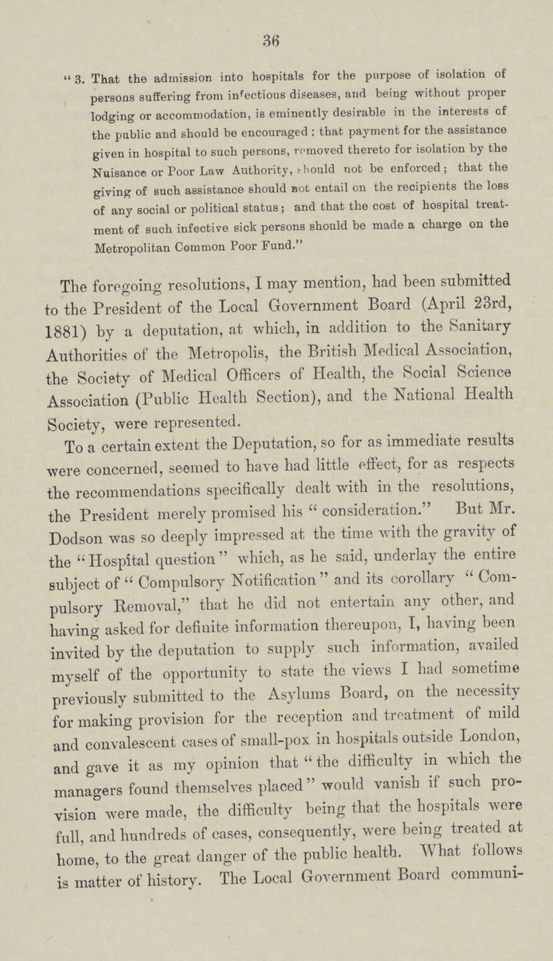 36  3. That the admission into hospitals for the purpose of isolation of persons suffering from infectious diseases, and being without proper lodging or accommodation, is eminently desirable in the interests of the public and should be encouraged : that payment for the assistance given in hospital to such persons, removed thereto for isolation by the Nuisance or Poor Law Authority, should not be enforced; that the giving of such assistance should not entail on the recipients the loss of any social or political status; and that the cost of hospital treat ment of such infective sick persons should be made a charge on the Metropolitan Common Poor Fund. The foregoing resolutions, I may mention, had been submitted to the President of the Local Government Board (April 23rd, 1881) by a deputation, at which, in addition to the Sanitary Authorities of the Metropolis, the British Medical Association, the Society of Medical Officers of Health, the Social Science Association (Public Health Section), and the National Health Society, were represented. To a certain extent the Deputation, so for as immediate results were concerned, seemed to have had little effect, for as respects the recommendations specifically dealt with in the resolutions, the President merely promised his  consideration. But Mr. Dodson was so deeply impressed at the time with the gravity of the  Hospital question  which, as he said, underlay the entire subject of  Compulsory Notification and its corollary  Com pulsory Removal, that he did not entertain any other, and having asked for definite information thereupon, I, having been invited by the deputation to supply such information, availed myself of the opportunity to state the views I had sometime previously submitted to the Asylums Board, on the necessity for making provision for the reception and treatment of mild and convalescent cases of small-pox in hospitals outside London, and gave it as my opinion that  the difficulty in which the managers found themselves placed  would vanish if such pro vision were made, the difficulty being that the hospitals were full, and hundreds of cases, consequently, were being treated at home, to the great danger of the public health. What follows is matter of history. The Local Government Board communi¬