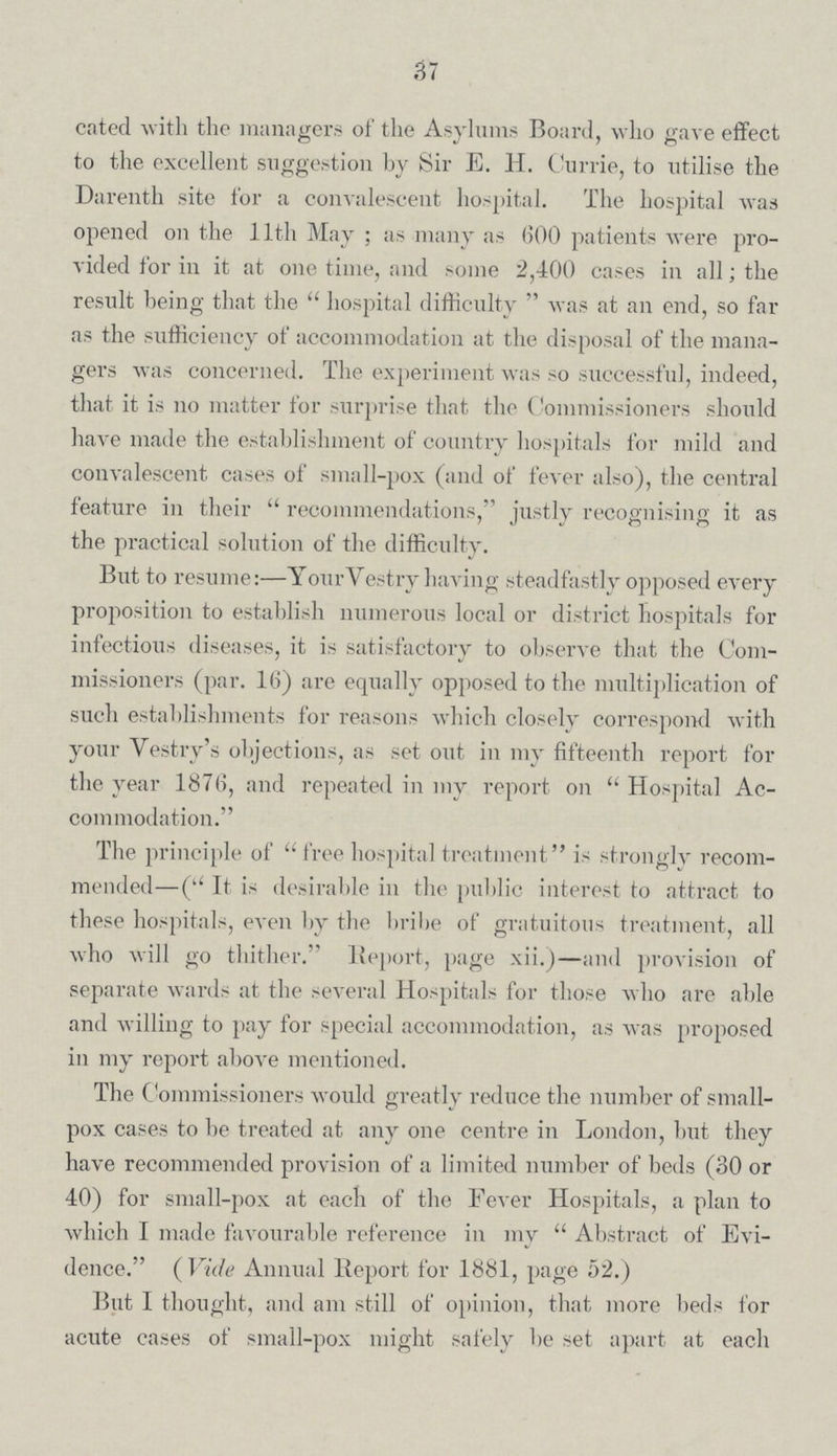 37 cated with the managers of the Asylums Board, who gave effect to the excellent suggestion by Sir E. H. Currie, to utilise the Darenth site for a convalescent hospital. The hospital was opened on the 11th May ; as many as 600 patients were pro vided for in it at one time, and some 2,400 cases in all; the result being that the  hospital difficulty  was at an end, so far as the sufficiency of accommodation at the disposal of the mana gers was concerned. The experiment was so successful, indeed, that it is no matter for surprise that the ('ommissioners should have made the establishment of country hospitals for mild and convalescent cases of small-pox (and of fever also), the central feature in their  recommendations, justly recognising it as the practical solution of the difficulty. But to resume:—Your Yestry having steadfastly opposed every proposition to establish numerous local or district hospitals for infectious diseases, it is satisfactory to observe that the Com missioners (par. 16) are equally opposed to the multiplication of such establishments for reasons which closely correspond with your Vestry's objections, as set out in my fifteenth report for the year 1876, and repeated in my report on  Hospital Ac commodation. The principle of free hospital treatment is strongly recom mended—( It is desirable in the public interest to attract to these hospitals, even by the bribe of gratuitous treatment, all who will go thither. Report, page xii.)—and provision of separate wards at the several Hospitals for those who are able and willing to pay for special accommodation, as was proposed in my report above mentioned. The Commissioners would greatly reduce the number of small pox cases to be treated at any one centre in London, but they have recommended provision of a limited number of beds (30 or 40) for small-pox at each of the Fever Hospitals, a plan to which I made favourable reference in my  Abstract of Evi dence. ( Vide Annual Report for 1881, page 52.) But I thought, and am still of opinion, that more beds for acute cases of small-pox might safely be set apart at each