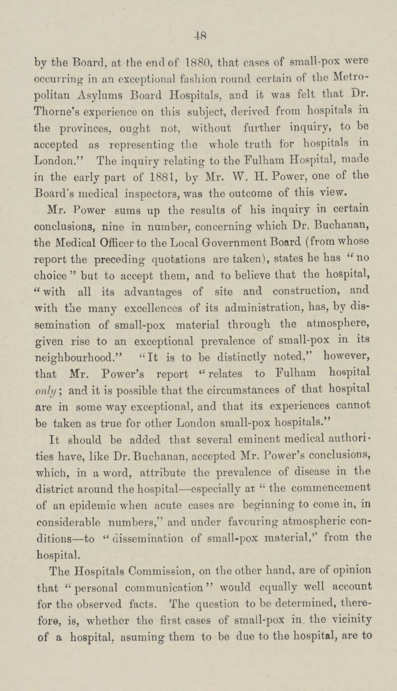 48 by the Board, at the end of 1880, that cases of small-pox were occurring in an exceptional fashion round certain of the Metro politan Asylums Board Hospitals, and it was felt that Dr. Thorne's experience on this subject, derived from hospitals in the provinces, ought not, without further inquiry, to be accepted as representing the whole truth for hospitals in London. The inquiry relating to the Fulham Hospital, made in the early part of 1881, by Mr. W. H. Power, one of the Board's medical inspectors, was the outcome of this view. Mr. Power sums up the results of his inquiry in certain conclusions, nine in number, concerning which Dr. Buchanan, the Medical Officer to the Local Government Board (from whose report the preceding quotations are taken), states he has no choice  but to accept them, and to believe that the hospital,  with all its advantages of site and construction, and with the many excellences of its administration, has, by dis semination of small-pox material through the atmosphere, given rise to an exceptional prevalence of small-pox in its neighbourhood. It is to be distinctly noted, however, that Mr. Power's report  relates to Fulham hospital only; and it is possible that the circumstances of that hospital are in some way exceptional, and that its experiences cannot be taken as true for other London small-pox hospitals. It should be added that several eminent medical authori ties have, like Dr. Buchanan, accepted Mr. Power's conclusions, which, in a word, attribute the prevalence of disease in the district around the hospital—especially at  the commencement of an epidemic when acute cases are beginning to come in, in considerable numbers, and under favouring atmospheric con ditions—to  dissemination of small-pox material,'' from the hospital. The Hospitals Commission, on the other hand, are of opinion that personal communication would equally well account for the observed facts. The question to be determined, there fore, is, whether the first cases of small-pox in the vicinity of a hospital, asuming them to be due to the hospital, are to