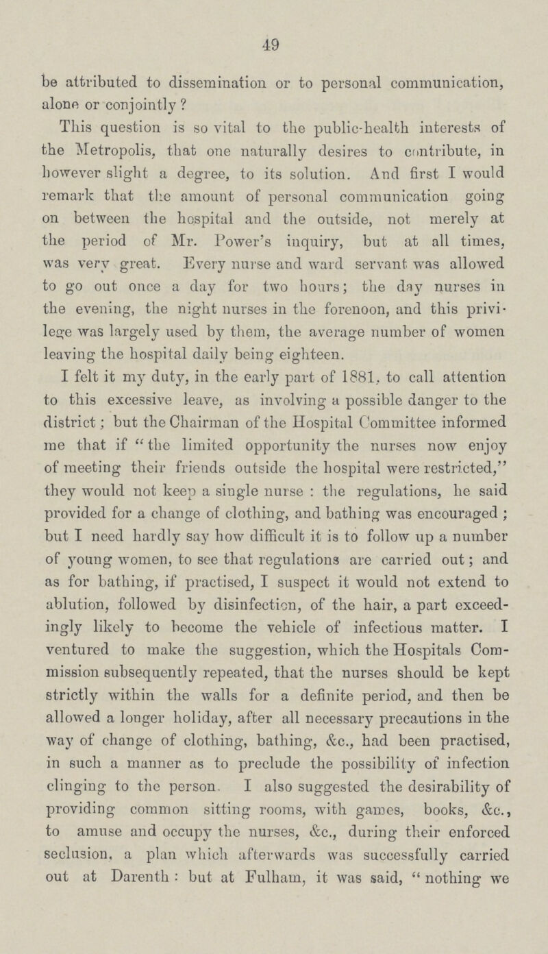 49 be attributed to dissemination or to personal communication, alone or conjointly? This question is so vital to the public-health interests of the Metropolis, that one naturally desires to contribute, in however slight a degree, to its solution. And first I would remark that the amount of personal communication going on between the hospital and the outside, not merely at the period of Mr. Power's inquiry, but at all times, was very great. Every nurse and ward servant was allowed to go out once a day for two hours; the day nurses in the evening, the night nurses in the forenoon, and this privi lege was largely used by them, the average number of women leaving the hospital daily being eighteen. I felt it my duty, in the early part of 1881. to call attention to this excessive leave, as involving a possible danger to the district; but the Chairman of the Hospital Committee informed me that if the limited opportunity the nurses now enjoy of meeting their friends outside the hospital were restricted, they would not keep a single nurse : the regulations, he said provided for a change of clothing, and bathing was encouraged ; but I need hardly say how difficult it is to follow up a number of young women, to see that regulations are carried out; and as for bathing, if practised, I suspect it would not extend to ablution, followed by disinfection, of the hair, a part exceed ingly likely to become the vehicle of infectious matter. I ventured to make the suggestion, which the Hospitals Com mission subsequently repeated, that the nurses should be kept strictly within the walls for a definite period, and then be allowed a longer holiday, after all necessary precautions in the way of change of clothing, bathing, &c., had been practised, in such a manner as to preclude the possibility of infection clinging to the person. I also suggested the desirability of providing common sitting rooms, with games, books, &c., to amuse and occupy the nurses, &c., during their enforced seclusion, a plan which afterwards was successfully carried out at Darenth :but at Fulham, it was said, nothing we