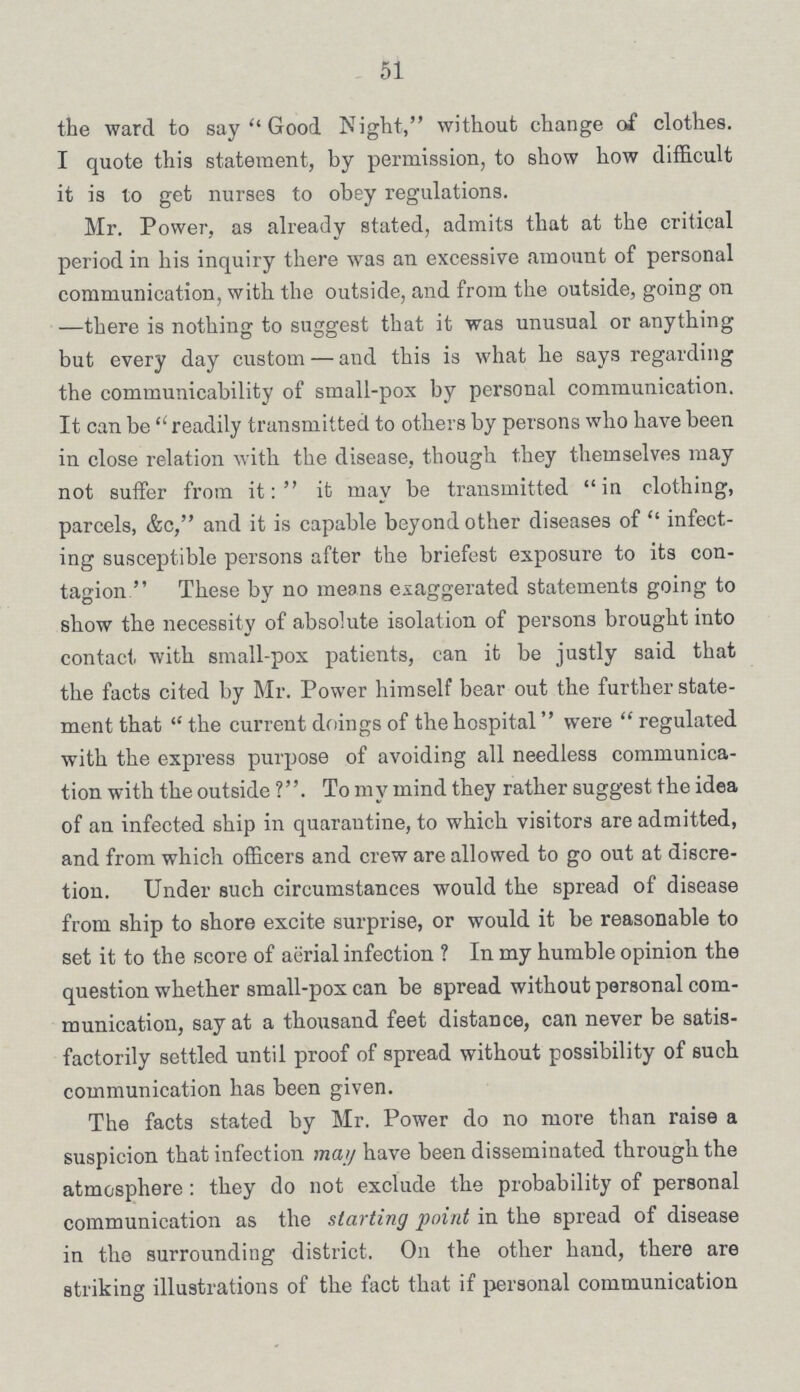 51 the ward to say Good Night, without change of clothes. I quote this statement, by permission, to show how difficult it is to get nurses to obey regulations. Mr. Power, as already stated, admits that at the critical period in his inquiry there was an excessive amount of personal communication, with the outside, and from the outside, going on —there is nothing to suggest that it was unusual or anything but every day custom—and this is what he says regarding the communicability of small-pox by personal communication. It can be readily transmitted to others by persons who have been in close relation with the disease, though they themselves may not suffer from it: it may be transmitted in clothing, parcels, &o, and it is capable beyond other diseases of infect ing susceptible persons after the briefest exposure to its con tagion These by no means exaggerated statements going to show the necessity of absolute isolation of persons brought into contact with small-pox patients, can it be justly said that the facts cited by Mr. Power himself bear out the further state ment that the current doings of the hospital were regulated with the express purpose of avoiding all needless communica tion with the outside ?. To my mind they rather suggest the idea of an infected ship in quarantine, to which visitors are admitted, and from which officers and crew are allowed to go out at discre tion. Under such circumstances would the spread of disease from ship to shore excite surprise, or would it be reasonable to set it to the score of aerial infection ? In my humble opinion the question whether small-pox can be spread without personal com munication, say at a thousand feet distance, can never be satis factorily settled until proof of spread without possibility of such communication has been given. The facts stated by Mr. Power do no more than raise a suspicion that infection may have been disseminated through the atmosphere: they do not exclude the probability of personal communication as the starting point in the spread of disease in the surrounding district. On the other hand, there are striking illustrations of the fact that if personal communication