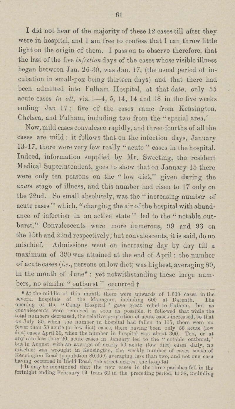 61 I did not hear of the majority of these 12 cases till after they were in hospital, and 1 am free to confess that I can throw little light on the origin of them. 1 pass on to observe therefore, that the last of the five infection days of the cases whose visible illness began between Jan. 26-30, was Jan. 17, (the usual period of in cubation in small-pox being thirteen days) and that there had been admitted into Fulham Hospital, at that date, only 55 acute cases in all, viz.:—4, 5, 14, 14 and 18 in the five weeks ending Jan 17 ; five of the cases came from Kensington, Chelsea, and Fulham, including two from the special area. Now, mild cases convalesce rapidly, and three-fourths of all the cases are mild: it follows that on the infection days, January 13-17, there were very few really  acute  cases in the hospital. Indeed, information supplied by Mr. Sweeting, the resident Medical Superintendent, goes to show that on January 15 there were only ten persons on the low diet, given during the acute stage of illness, and this number had risen to 17 only on the 22nd. So small absolutely, was the increasing number of acute cases which, charging the air of the hospital with abund ance of infection in an active state, led to the notable out burst. Convalescents were more numerous, 99 and 93 on the 15th and 22nd respectively; but convalescents, it is said, do no mischief. Admissions went on increasing day by day till a maximum of 300 was attained at the end of April: the number of acute cases (i.e., persons on low diet) was highest, averaging 80, in the month of June*: yet notwithstanding these large num bers, no similar  outburst  occurred.† *At the middle of this month there were upwards of 1,600 cases in the several hospitals of the Managers, including 600 at Darenth. The opening of the Camp Hospital gave great relief to Fulham, but as convalescents were removed as soon as possible, it followed that while the total numbers decreased, the relative proportion of acute cases increased, so that on July 30, when the number in hospital had fallen to 115, there were no fewer than 53 acute (or low diet) cases, there having been only 56 acute (low diet) cases April 30, when the number in hospital was about 300. Ten, or at any rate less than 20, acute cases in January led to the notable outburst, but in August, with ail average of nearly 50 acute (low diet) cases daily, no mischief was wrought in Kensington, the weekly number of cases south of Kensington Road (population 80,000) averaging less than two, and not one case having occurred in Ifield Road, the street nearest the hospital. †It may be mentioned that the new cases in the three parishes fell in the fortnight ending February 19, from 62 in the preceding period, to 38, including