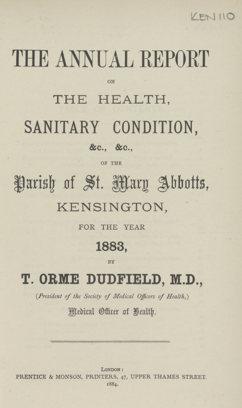 KEN 110 THE ANNUAL REPORT on THE HEALTH, SANITARY CONDITION, &c., &c., of the Parish of St. Mary Abbotts, KENSINGTON, FOR THE YEAR 1883, by T. ORME DUDFIELD, M.D., (President of the Society of Medical Officers of Health,) Medical Officer of Health. London : PRENTICE & MONSON, PRINTERS, 47, UPPER THAMES STREET. 1884.