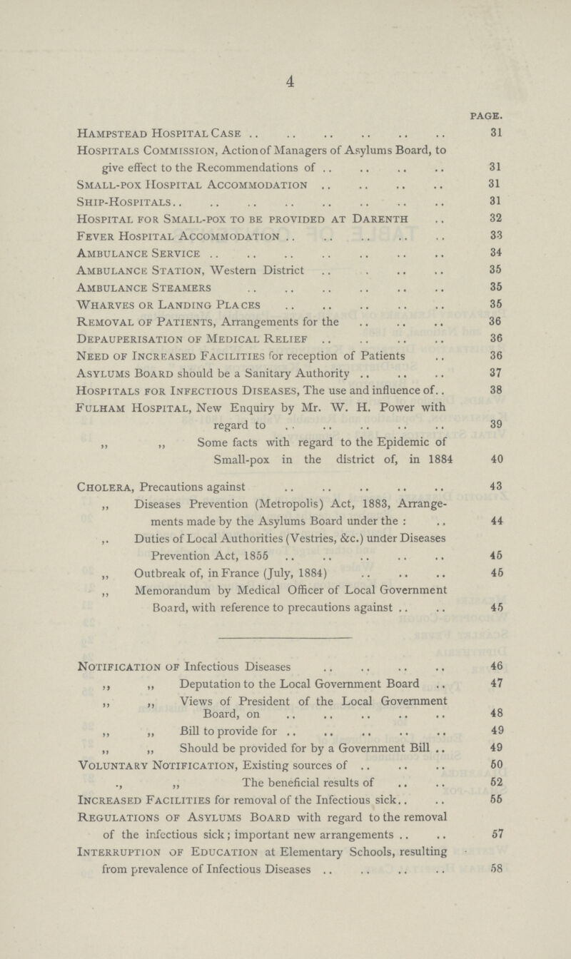 4 PAGE. Hampstead Hospital Case 31 Hospitals Commission, Action of Managers of Asylums Board, to give effect to the Recommendations of 31 Small-pox Hospital Accommodation 31 Ship-Hospitals 31 Hospital for Small-pox to be provided at Darenth 32 Fever Hospital Accommodation 33 Ambulance Service 34 Ambulance Station, Western District 35 Ambulance Steamers 35 Wharves or Landing Places 35 Removal of Patients, Arrangements for the 36 Depauperisation of Medical Relief 36 Need of Increased Facilities for reception of Patients 36 Asylums Board should be a Sanitary Authority 37 Hospitals for Infectious Diseases, The use and influence of 38 Fulham Hospital, New Enquiry by Mr. W. H. Power with regard to 39 „ „ Some facts with regard to the Epidemic of Small-pox in the district of, in 1884 40 Cholera, Precautions against 43 ,, Diseases Prevention (Metropolis) Act, 1883, Arrange ments made by the Asylums Board under the: 44 ,. Duties of Local Authorities (Vestries, See.) under Diseases Prevention Act, 1856 45 ,, Outbreak of, in France (July, 1884) 45 ,, Memorandum by Medical Officer of Local Government Board, with reference to precautions against 45 Notification of Infectious Diseases 46 ,, „ Deputation to the Local Government Board 47 ,, ,, Views of President of the Local Government Board, on 48 ,, „ Bill to provide for 49 „ „ Should be provided for by a Government Bill 49 Voluntary Notification, Existing sources of 50 „ The beneficial results of 52 Increased Facilities for removal of the Infectious sick 55 Regulations of Asylums Board with regard to the removal of the infectious sick; important new arrangements 57 Interruption of Education at Elementary Schools, resulting from prevalence of Infectious Diseases 58