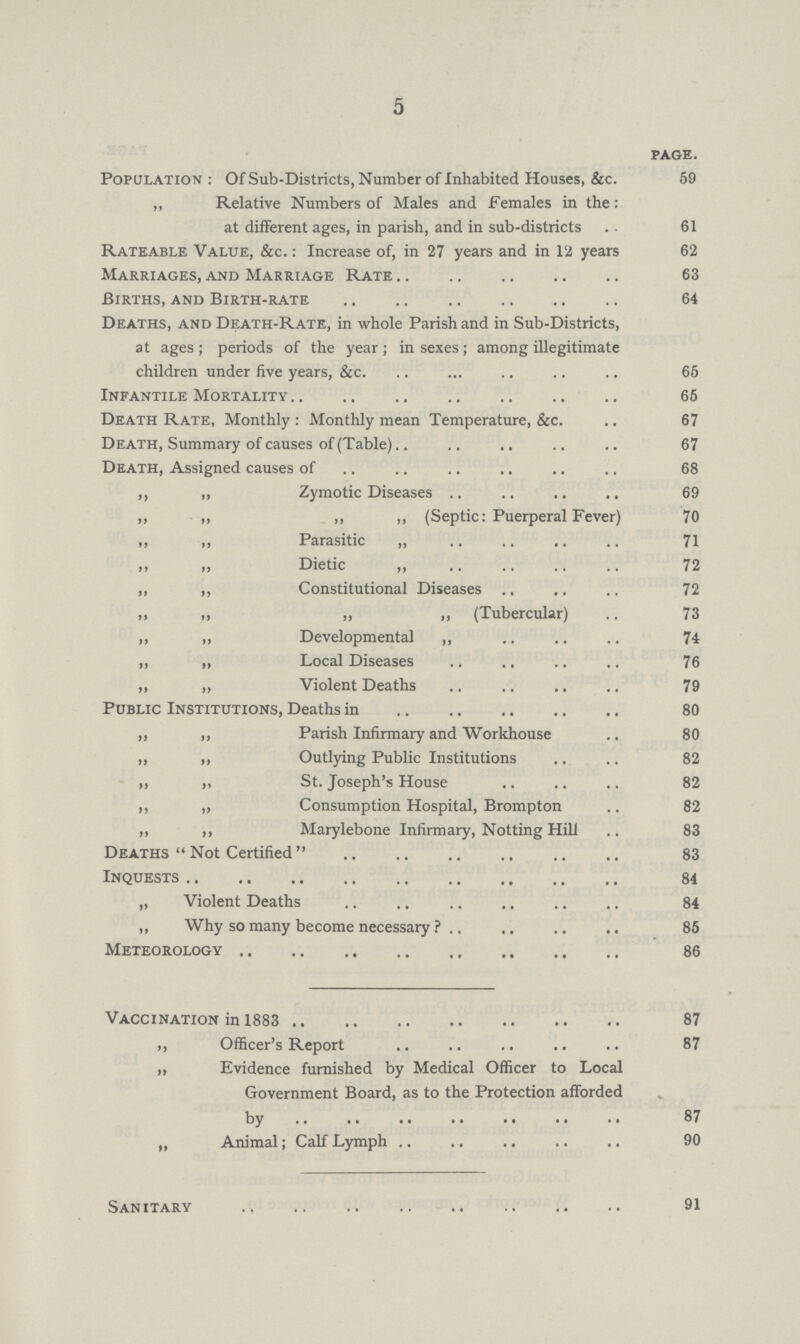 5 PAGE. Population : Of Sub-Districts, Number of Inhabited Houses, &c. 59 „ Relative Numbers of Males and Females in the: at different ages, in parish, and in sub-districts . . 61 Rateable Value, &c. : Increase of, in 27 years and in 12 years 62 Marriages, and Marriage Rate 63 Births, and Birth-rate 64 Deaths, and Death-Rate, in whole Parish and in Sub-Districts, at ages; periods of the year; in sexes; among illegitimate children under five years, &c. 65 Infantile Mortality 65 Death Rate, Monthly : Monthly mean Temperature, &c. 67 Death, Summary of causes of (Table) 67 Death, Assigned causes of 68 ,, „ Zymotic Diseases 69 „ „ „ ,, (Septic: Puerperal Fever) 70 „ „ Parasitic „ 71 „ Dietic 72 „ ,, Constitutional Diseases 72 „ „ „ „ (Tubercular) 73 „ „ Developmental „ 74 „ ,, Local Diseases 76 „ „ Violent Deaths 79 Public Institutions, Deaths in 80 ,, ,, Parish Infirmary and Workhouse 80 „ ,, Outlying Public Institutions 82 „ „ St. Joseph's House 82 ,, „ Consumption Hospital, Brompton 82 „ ,, Marylebone Infirmary, Notting Hill 83 Deaths  Not Certified 83 Inquests 84 „ Violent Deaths 84 „ Why so many become necessary 85 Meteorology 86 Vaccination in 1883 87 „ Officer's Report 87 ,, Evidence furnished by Medical Officer to Local ,, Government Board, as to the Protection afforded by 87 „ Animal; Calf Lymph 90 Sanitary 91