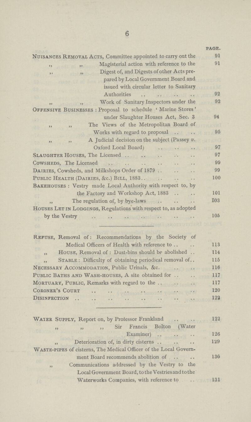 6 PAGE. Nuisances Removal Acts, Committee appointed to carry out the 91 ,, „ Magisterial action with reference to the 91 ,, „ Digest of, and Digests of other Acts pre¬ pared by Local Government Board and issued with circular letter to Sanitary Authorities 92 „ ,, Work of Sanitary Inspectors under the 92 Offensive Businesses : Proposal to schedule ' Marine Stores' under Slaughter Houses Act, Sec. 3 94 ,, ,, The Views of the Metropolitan Board of Works with regard to proposal 95 „ ,, A Judicial decision on the subject (Passey v. Oxford Local Board) 97 Slaughter Houses, The Licensed 97 Cowsheds, The Licensed 99 Dairies, Cowsheds, and Milkshops Order of 1879 99 Public Health (Dairies, &c.) Bill, 1883 100 Bakehouses : Vestry made Local Authority with respect to, by the Factory and Workshop Act, 1883 101 „ The regulation of, by bye-laws 103 Houses Let in Lodgings, Regulations with respect to, as adopted by the Vestry 106 Refuse, Removal of: Recommendations by the Society of Medical Officers of Health with reference to 113 „ House, Removal of : Dust-bins should be abolished 114 „ Stable: Difficulty of obtaining periodical removal of 115 Necessary Accommodation, Public Urinals, &c. 116 Public Baths and Wash-houses, A site obtained for 117 Mortuary, Public, Remarks with regard to the 117 Coroner's Court 120 Disinfection 122 Water Supply, Report on, by Professor Frankland 122 „ „ ,, Sir Francis Bolton (Water Examiner) 126 „ Deterioration of, in dirty cisterns 129 Waste-pipes of cisterns, The Medical Officer of the Local Govern ment Board recommends abolition of 130 „ Communications addressed by the Vestry to the Local Government Board, to the Vestriesandtothe Waterworks Companies, with reference to 131