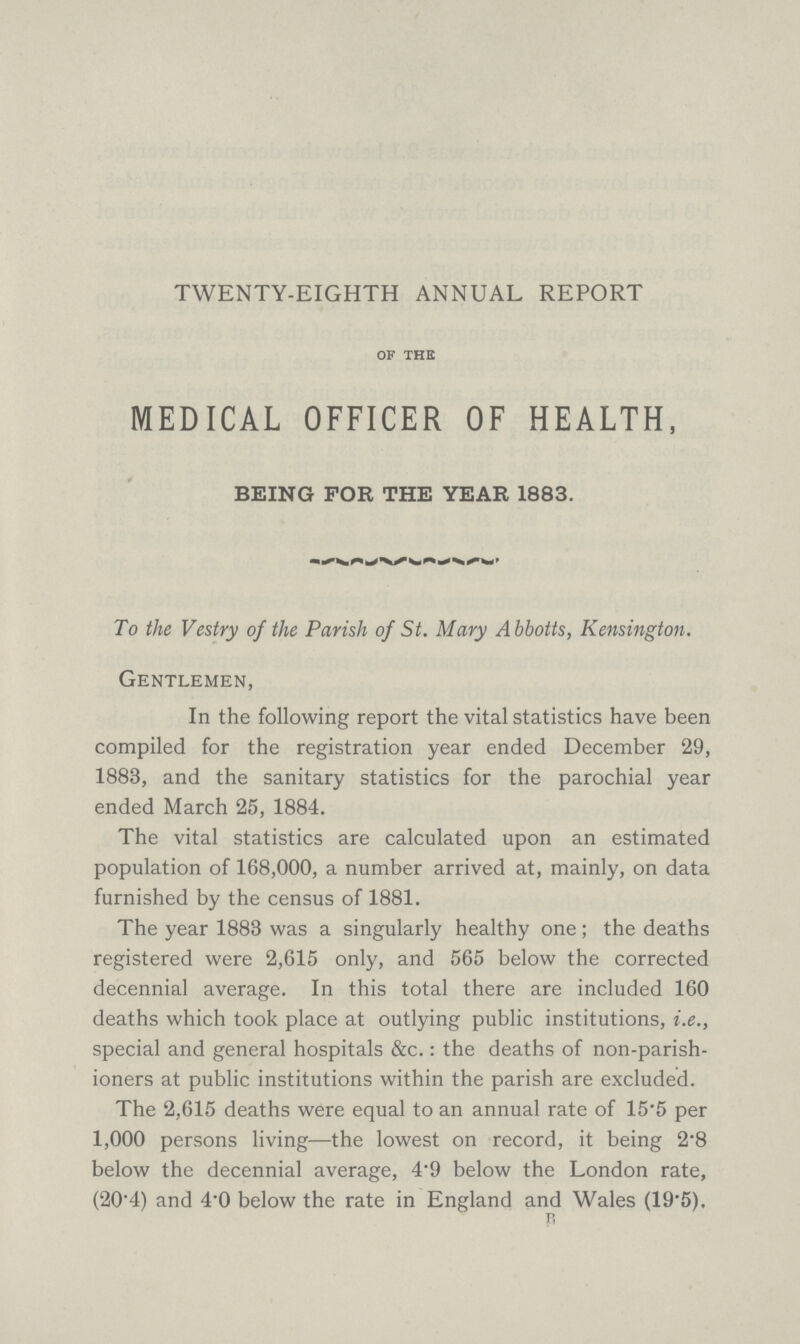 TWENTY-EIGHTH ANNUAL REPORT of the MEDICAL OFFICER OF HEALTH, BEING FOR THE YEAR 1883. To the Vestry of the Parish of St. Mary Abbotts, Kensington. Gentlemen, In the following report the vital statistics have been compiled for the registration year ended December 29, 1883, and the sanitary statistics for the parochial year ended March 25, 1884. The vital statistics are calculated upon an estimated population of 168,000, a number arrived at, mainly, on data furnished by the census of 1881. The year 1883 was a singularly healthy one; the deaths registered were 2,615 only, and 565 below the corrected decennial average. In this total there are included 160 deaths which took place at outlying public institutions, i.e., special and general hospitals &c.: the deaths of non-parish ioners at public institutions within the parish are excluded. The 2,615 deaths were equal to an annual rate of 15.5 per 1,000 persons living—the lowest on record, it being 2.8 below the decennial average, 4.9 below the London rate, (204) and 4'0 below the rate in England and Wales (19.5). B,