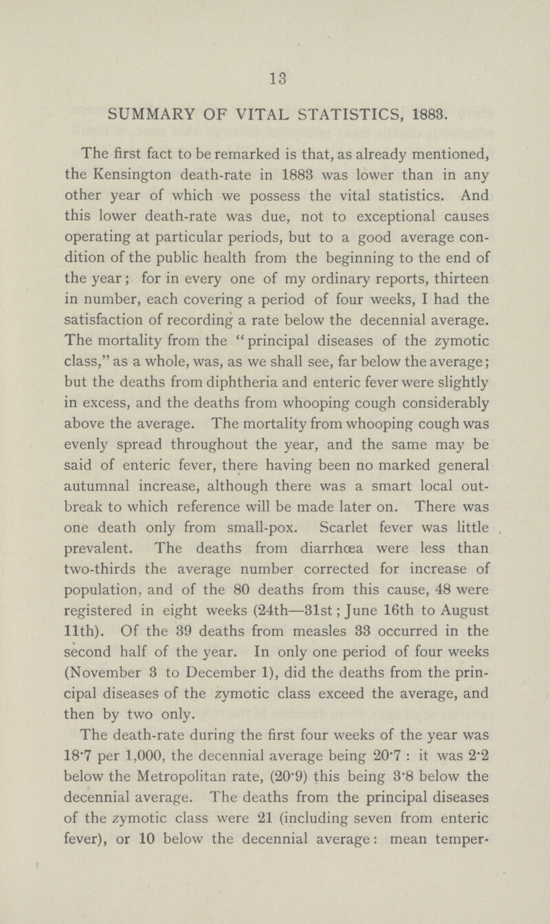 13 SUMMARY OF VITAL STATISTICS, 1883. The first fact to be remarked is that, as already mentioned, the Kensington death-rate in 1883 was lower than in any other year of which we possess the vital statistics. And this lower death-rate was due, not to exceptional causes operating at particular periods, but to a good average con dition of the public health from the beginning to the end of the year; for in every one of my ordinary reports, thirteen in number, each covering a period of four weeks, I had the satisfaction of recording a rate below the decennial average. The mortality from the principal diseases of the zymotic class, as a whole, was, as we shall see, far below the average; but the deaths from diphtheria and enteric fever were slightly in excess, and the deaths from whooping cough considerably above the average. The mortality from whooping cough was evenly spread throughout the year, and the same may be said of enteric fever, there having been no marked general autumnal increase, although there was a smart local out break to which reference will be made later on. There was one death only from small-pox. Scarlet fever was little prevalent. The deaths from diarrhoea were less than two-thirds the average number corrected for increase of population, and of the 80 deaths from this cause, 48 were registered in eight weeks (24th—31st; June 16th to August 11th). Of the 39 deaths from measles 33 occurred in the second half of the year. In only one period of four weeks (November 3 to December 1), did the deaths from the prin cipal diseases of the zymotic class exceed the average, and then by two only. The death-rate during the first four weeks of the year was 18.7 per 1,000, the decennial average being 20.7: it was 2.2 below the Metropolitan rate, (20.9) this being 3.8 below the decennial average. The deaths from the principal diseases of the zymotic class were 21 (including seven from enteric fever), or 10 below the decennial average: mean temper¬