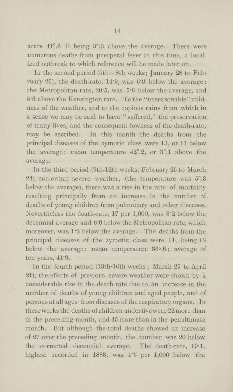 14 ature 41°.6 F being 3°.3 above the average. There were numerous deaths from puerperal fever at this time, a local ized outbreak to which reference will be made later on. In the second period (5th—8th weeks; January 28 to Feb ruary 25), the death-rate, 14.9, was 6.3 below the average: the Metropolitan rate, 20.5, was 5.6 below the average, and 5.6 above the Kensington rate. To the unseasonable mild ness of the weather, and to the copious rains from which in a sense we may be said to have suffered, the preservation of many lives, and the consequent lowness of the death-rate, may be ascribed. In this month the deaths from the principal diseases of the zymotic class were 13, or 17 below the average: mean temperature 42°.2, or 3°.l above the average. In the third period (9th-12th weeks; February 25 to March 24), somewhat severe weather, (the temperature was 5°.3 below the average), there was a rise in the rate of mortality resulting principally from an increase in the number of deaths of young children from pulmonary and other diseases. Nevertheless the death-rate, 17 per 1,000, was 3.2 below the decennial average and 6'0 below the Metropolitan rate, which moreover, was 1.2 below the average. The deaths from the principal diseases of the zymotic class were 11, being 18 below the average: mean temperature 36°.6; average of ten years, 41.9. In the fourth period (13th-l(5th weeks; March 25 to April 21), the effects of previous severe weather were shown by a considerable rise in the death-rate due to an increase in the number of deaths of young children and aged people, and of persons at all ages from diseases of the respiratory organs. In these weeks the deaths of children under five were 22 more than in the preceding month, and 45 more than in the penultimate month. But although the total deaths showed an increase of 27 over the preceding month, the number was 20 below the corrected decennial average. The death-rate, 19.1, highest recorded in 1883, was 1.5 per 1,000 below the