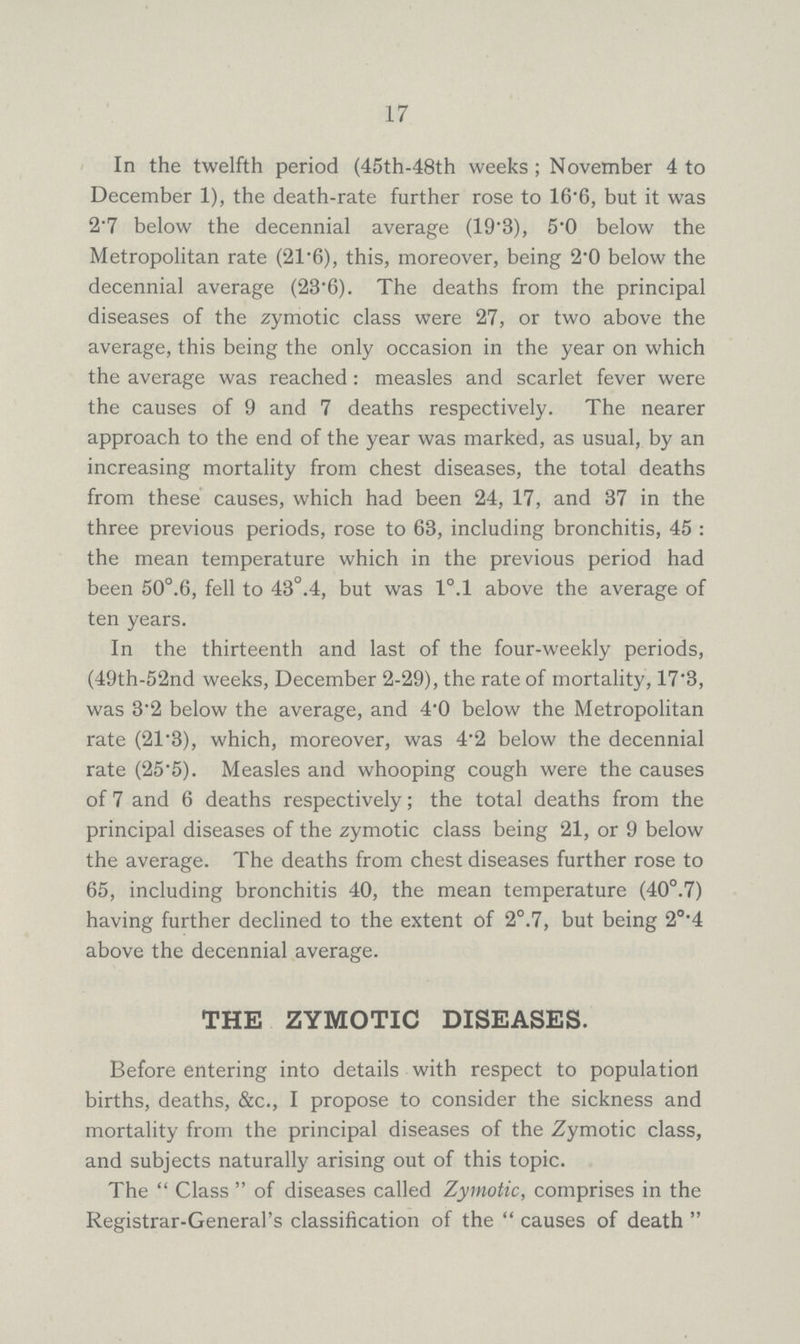 17 In the twelfth period (45th-48th weeks; November 4 to December 1), the death-rate further rose to 16.6, but it was 2.7 below the decennial average (19.3), 5'0 below the Metropolitan rate (21.6), this, moreover, being 2.0 below the decennial average (23.6). The deaths from the principal diseases of the zymotic class were 27, or two above the average, this being the only occasion in the year on which the average was reached: measles and scarlet fever were the causes of 9 and 7 deaths respectively. The nearer approach to the end of the year was marked, as usual, by an increasing mortality from chest diseases, the total deaths from these causes, which had been 24, 17, and 37 in the three previous periods, rose to 63, including bronchitis, 45 : the mean temperature which in the previous period had been 50°.6, fell to 43°.4, but was l°.l above the average of ten years. In the thirteenth and last of the four-weekly periods, (49th-52nd weeks, December 2-29), the rate of mortality, 17.3, was 3.2 below the average, and 4.0 below the Metropolitan rate (21.3), which, moreover, was 4.2 below the decennial rate (25.5). Measles and whooping cough were the causes of 7 and 6 deaths respectively; the total deaths from the principal diseases of the zymotic class being 21, or 9 below the average. The deaths from chest diseases further rose to 65, including bronchitis 40, the mean temperature (40°.7) having further declined to the extent of 2°.7, but being 2°.4 above the decennial average. THE ZYMOTIC DISEASES. Before entering into details with respect to population births, deaths, &c., I propose to consider the sickness and mortality from the principal diseases of the Zymotic class, and subjects naturally arising out of this topic. The Class of diseases called Zymotic, comprises in the Registrar-General's classification of the causes of death