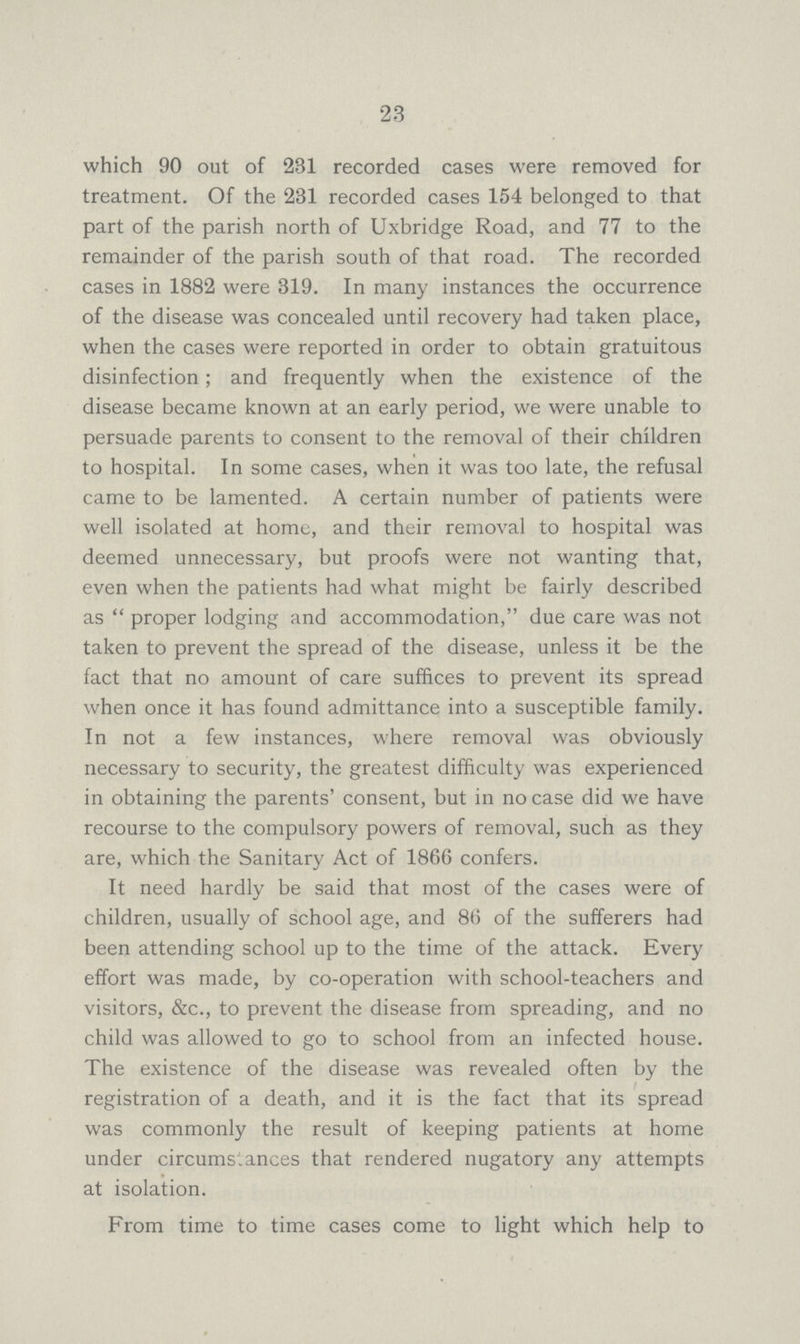 23 which 90 out of 231 recorded cases were removed for treatment. Of the 231 recorded cases 154 belonged to that part of the parish north of Uxbridge Road, and 77 to the remainder of the parish south of that road. The recorded cases in 1882 were 319. In many instances the occurrence of the disease was concealed until recovery had taken place, when the cases were reported in order to obtain gratuitous disinfection; and frequently when the existence of the disease became known at an early period, we were unable to persuade parents to consent to the removal of their children to hospital. In some cases, when it was too late, the refusal came to be lamented. A certain number of patients were well isolated at home, and their removal to hospital was deemed unnecessary, but proofs were not wanting that, even when the patients had what might be fairly described as  proper lodging and accommodation, due care was not taken to prevent the spread of the disease, unless it be the fact that no amount of care suffices to prevent its spread when once it has found admittance into a susceptible family. In not a few instances, where removal was obviously necessary to security, the greatest difficulty was experienced in obtaining the parents' consent, but in no case did we have recourse to the compulsory powers of removal, such as they are, which the Sanitary Act of 1866 confers. It need hardly be said that most of the cases were of children, usually of school age, and 86 of the sufferers had been attending school up to the time of the attack. Every effort was made, by co-operation with school-teachers and visitors, &c., to prevent the disease from spreading, and no child was allowed to go to school from an infected house. The existence of the disease was revealed often by the registration of a death, and it is the fact that its spread was commonly the result of keeping patients at home under circumstances that rendered nugatory any attempts at isolation. From time to time cases come to light which help to