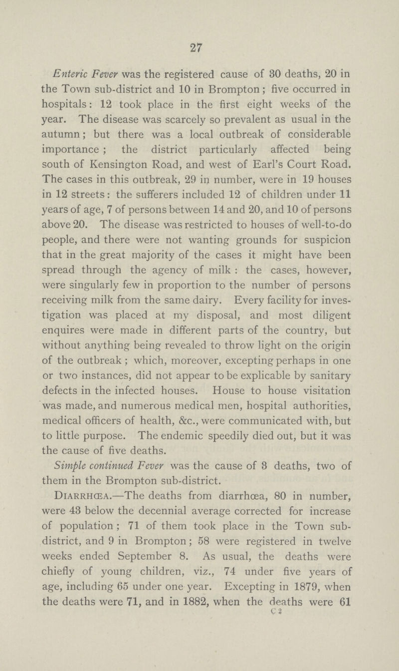 27 Enteric Fever was the registered cause of 30 deaths, 20 in the Town sub-district and 10 in Brompton; five occurred in hospitals: 12 took place in the first eight weeks of the year. The disease was scarcely so prevalent as usual in the autumn; but there was a local outbreak of considerable importance ; the district particularly affected being south of Kensington Road, and west of Earl's Court Road. The cases in this outbreak, 29 in number, were in 19 houses in 12 streets: the sufferers included 12 of children under 11 years of age, 7 of persons between 14 and 20, and 10 of persons above 20. The disease was restricted to houses of well-to-do people, and there were not wanting grounds for suspicion that in the great majority of the cases it might have been spread through the agency of milk : the cases, however, were singularly few in proportion to the number of persons receiving milk from the same dairy. Every facility for inves tigation was placed at my disposal, and most diligent enquires were made in different parts of the country, but without anything being revealed to throw light on the origin of the outbreak ; which, moreover, excepting perhaps in one or two instances, did not appear to be explicable by sanitary defects in the infected houses. House to house visitation was made, and numerous medical men, hospital authorities, medical officers of health, &c., were communicated with, but to little purpose. The endemic speedily died out, but it was the cause of five deaths. Simple continued Fever was the cause of 8 deaths, two of them in the Brompton sub-district. Diarrhoea.—The deaths from diarrhoea, 80 in number, were 43 below the decennial average corrected for increase of population ; 71 of them took place in the Town sub district, and 9 in Brompton; 58 were registered in twelve weeks ended September 8. As usual, the deaths were chiefly of young children, viz., 74 under five years of age, including 65 under one year. Excepting in 1879, when the deaths were 71, and in 1882, when the deaths were 61 C 2