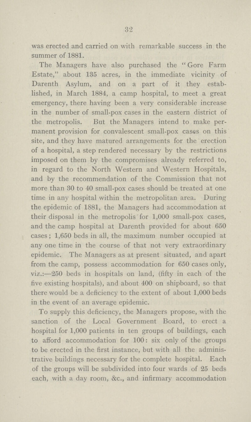 32 was erected and carried on with remarkable success in the summer of 1881. The Managers have also purchased the Gore Farm Estate, about 135 acres, in the immediate vicinity of Darenth Asylum, and on a part of it they estab lished, in March 1884, a camp hospital, to meet a great emergency, there having been a very considerable increase in the number of small-pox cases in the eastern district of the metropolis. But the Managers intend to make per manent provision for convalescent small-pox cases on this site, and they have matured arrangements for the erection of a hospital, a step rendered necessary by the restrictions imposed on them by the compromises already referred to, in regard to the North Western and Western Hospitals, and by the recommendation of the Commission that not more than 30 to 40 small-pox cases should be treated at one time in any hospital within the metropolitan area. During the epidemic of 1881, the Managers had accommodation at their disposal in the metropolis for 1,000 small-pox cases, and the camp hospital at Darenth provided for about 650 cases; 1,650 beds in all, the maximum number occupied at any one time in the course of that not very extraordinary epidemic. The Managers as at present situated, and apart from the camp, possess accommodation for 650 cases only, viz.:—250 beds in hospitals on land, (fifty in each of the five existing hospitals), and about 400 on shipboard, so that there would be a deficiency to the extent of about 1,000 beds in the event of an average epidemic. To supply this deficiency, the Managers propose, with the sanction of the Local Government Board, to erect a hospital for 1,000 patients in ten groups of buildings, each to afford accommodation for 100: six only of the groups to be erected in the first instance, but with all the adminis trative buildings necessary for the complete hospital. Each of the groups will be subdivided into four wards of 25 beds each, with a day room, &c., and infirmary accommodation