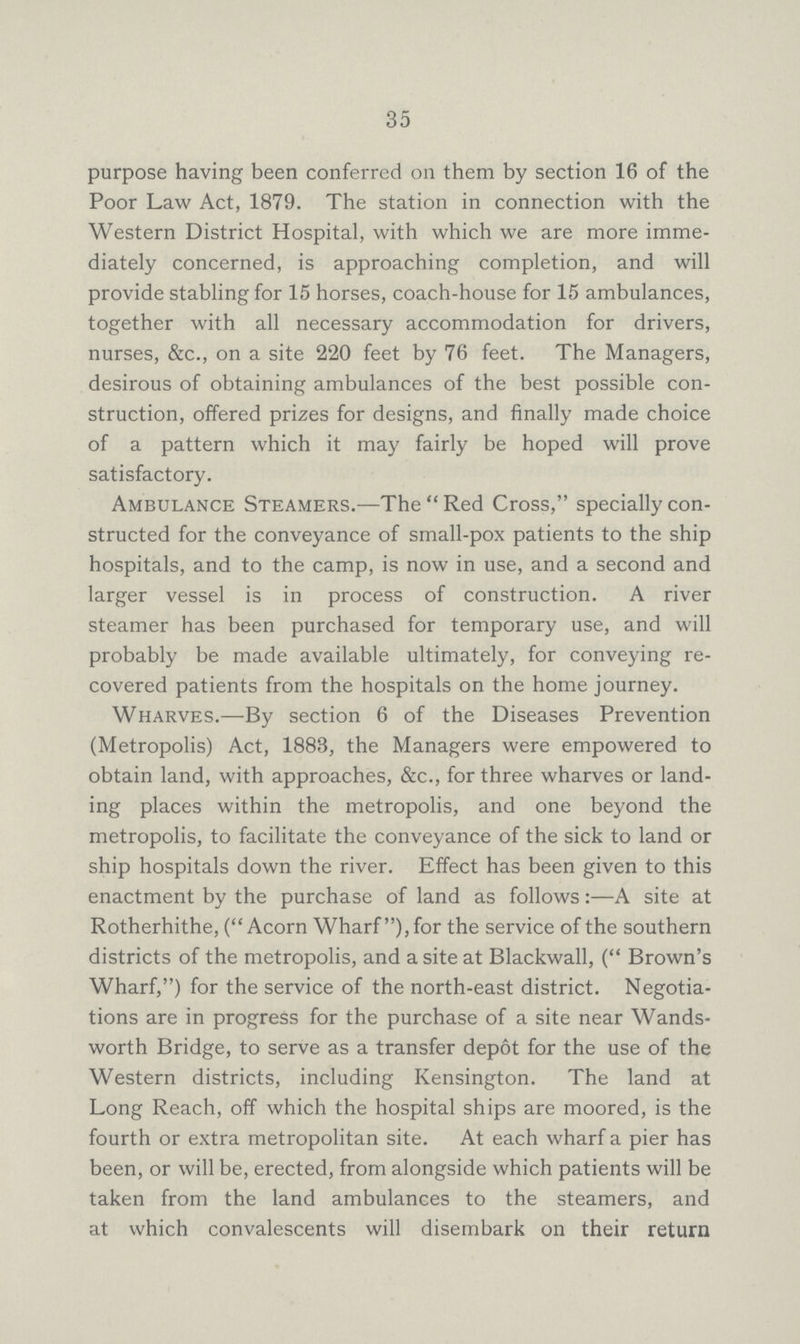 35 purpose having been conferred on them by section 16 of the Poor Law Act, 1879. The station in connection with the Western District Hospital, with which we are more imme diately concerned, is approaching completion, and will provide stabling for 15 horses, coach-house for 15 ambulances, together with all necessary accommodation for drivers, nurses, &c., on a site 220 feet by 76 feet. The Managers, desirous of obtaining ambulances of the best possible con struction, offered prizes for designs, and finally made choice of a pattern which it may fairly be hoped will prove satisfactory. Ambulance Steamers.—The Red Cross, specially con structed for the conveyance of small-pox patients to the ship hospitals, and to the camp, is now in use, and a second and larger vessel is in process of construction. A river steamer has been purchased for temporary use, and will probably be made available ultimately, for conveying re covered patients from the hospitals on the home journey. Wharves.—By section 6 of the Diseases Prevention (Metropolis) Act, 1883, the Managers were empowered to obtain land, with approaches, &c., for three wharves or land ing places within the metropolis, and one beyond the metropolis, to facilitate the conveyance of the sick to land or ship hospitals down the river. Effect has been given to this enactment by the purchase of land as follows:—A site at Rotherhithe, (Acorn Wharf ), for the service of the southern districts of the metropolis, and a site at Blackwall, ( Brown's Wharf,) for the service of the north-east district. Negotia tions are in progress for the purchase of a site near Wands worth Bridge, to serve as a transfer depot for the use of the Western districts, including Kensington. The land at Long Reach, off which the hospital ships are moored, is the fourth or extra metropolitan site. At each wharf a pier has been, or will be, erected, from alongside which patients will be taken from the land ambulances to the steamers, and at which convalescents will disembark on their return