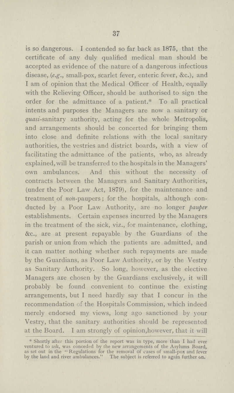 37 is so dangerous. I contended so far back as 1875, that the certificate of any duly qualified medical man should be accepted as evidence of the nature of a dangerous infectious disease, (e.g., small-pox, scarlet fever, enteric fever, &c.), and I am of opinion that the Medical Officer of Health, equally with the Relieving Officer, should be authorised to sign the order for the admittance of a patient.* To all practical intents and purposes the Managers are now a sanitary or quasi-sanitary authority, acting for the whole Metropolis, and arrangements should be concerted for bringing them into close and definite relations with the local sanitary authorities, the vestries and district boards, with a view of facilitating the admittance of the patients, who, as already explained, will be transferred to the hospitals in the Managers' own ambulances. And this without the necessity of contracts between the Managers and Sanitary Authorities, (under the Poor Law Act, 1879), for the maintenance and treatment of non-paupers; for the hospitals, although con ducted by a Poor Law Authority, are no longer pauper establishments. Certain expenses incurred by the Managers in the treatment of the sick, viz., for maintenance, clothing, &c., are at present repayable by the Guardians of the parish or union from which the patients are admitted, and it can matter nothing whether such repayments are made by the Guardians, as Poor Law Authority, or by the Vestry as Sanitary Authority. So long, however, as the elective Managers are chosen by the Guardians exclusively, it will probably be found convenient to continue the existing arrangements, but I need hardly say that I concur in the recommendation of the Hospitals Commission, which indeed merely endorsed my views, long ago sanctioned by your Vestry, that the sanitary authorities should be represented at the Board. I am strongly of opinion, however, that it will * Shortly after this portion of the report was in type, more than I had ever ventured to ask, was conceded by (he new arrangements of the Asylums Board, as set out in the  Regulations for the removal of cases of small-pox and fever by the land and river ambulances. The subject is referred to again further on.