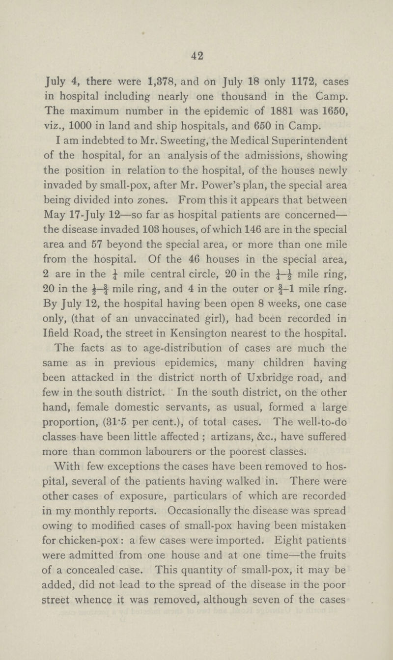 42 July 4, there were 1,378, and on July 18 only 1172, cases in hospital including nearly one thousand in the Camp. The maximum number in the epidemic of 1881 was 1650, viz., 1000 in land and ship hospitals, and 650 in Camp. I am indebted to Mr. Sweeting, the Medical Superintendent of the hospital, for an analysis of the admissions, showing the position in relation to the hospital, of the houses newly invaded by small-pox, after Mr. Power's plan, the special area being divided into zones. From this it appears that between May 17-July 12—so far as hospital patients are concerned— the disease invaded 103 houses, of which 146 are in the special area and 57 beyond the special area, or more than one mile from the hospital. Of the 46 houses in the special area, 2 are in the ¼ mile central circle, 20 in the mile ring, 20 in the mile ring, and 4 in the outer or ¾1 mile ring. By July 12, the hospital having been open 8 weeks, one case only, (that of an unvaccinated girl), had been recorded in Ifield Road, the street in Kensington nearest to the hospital. The facts as to age-distribution of cases are much the same as in previous epidemics, many children having been attacked in the district north of Uxbridge road, and few in the south district. In the south district, on the other hand, female domestic servants, as usual, formed a large proportion, (31.5 per cent.), of total cases. The well-to-do classes have been little affected; artizans, &c., have suffered more than common labourers or the poorest classes. With few exceptions the cases have been removed to hos pital, several of the patients having walked in. There were other cases of exposure, particulars of which are recorded in my monthly reports. Occasionally the disease was spread owing to modified cases of small-pox having been mistaken for chicken-pox: a few cases were imported. Eight patients were admitted from one house and at one time—the fruits of a concealed case. This quantity of small-pox, it may be added, did not lead to the spread of the disease in the poor street whence it was removed, although seven of the cases