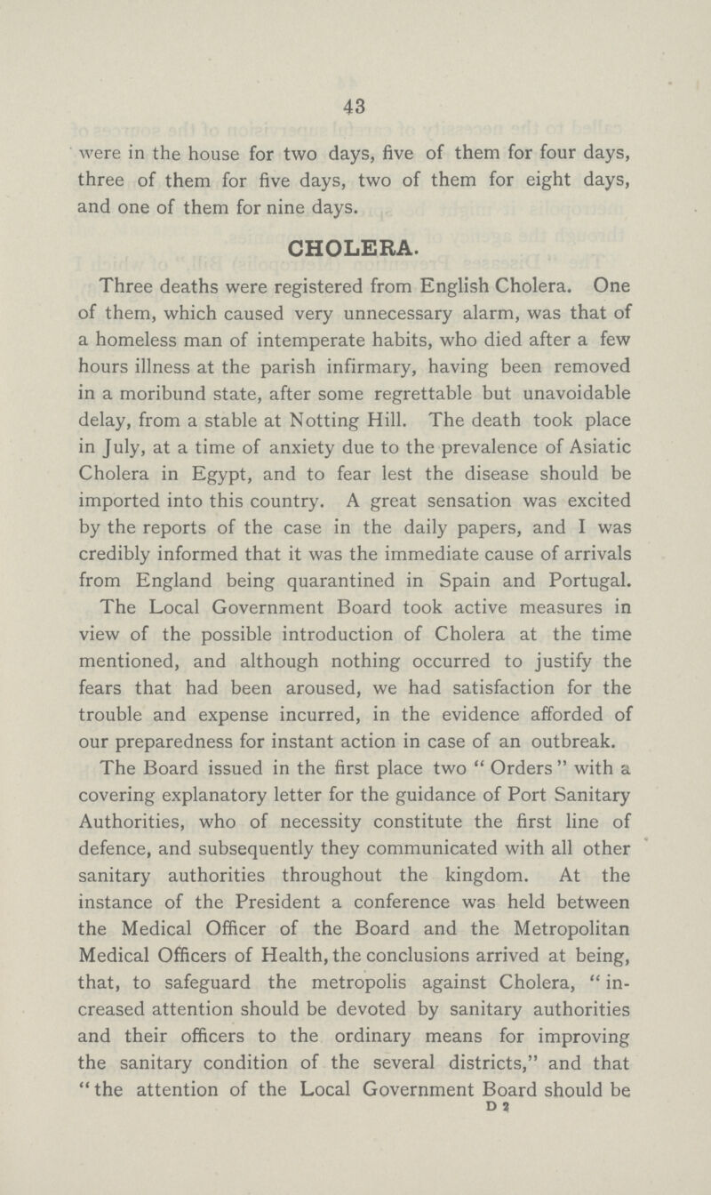 43 were in the house for two days, five of them for four days, three of them for five days, two of them for eight days, and one of them for nine days. CHOLERA. Three deaths were registered from English Cholera. One of them, which caused very unnecessary alarm, was that of a homeless man of intemperate habits, who died after a few hours illness at the parish infirmary, having been removed in a moribund state, after some regrettable but unavoidable delay, from a stable at Notting Hill. The death took place in July, at a time of anxiety due to the prevalence of Asiatic Cholera in Egypt, and to fear lest the disease should be imported into this country. A great sensation was excited by the reports of the case in the daily papers, and I was credibly informed that it was the immediate cause of arrivals from England being quarantined in Spain and Portugal. The Local Government Board took active measures in view of the possible introduction of Cholera at the time mentioned, and although nothing occurred to justify the fears that had been aroused, we had satisfaction for the trouble and expense incurred, in the evidence afforded of our preparedness for instant action in case of an outbreak. The Board issued in the first place two Orders with a covering explanatory letter for the guidance of Port Sanitary Authorities, who of necessity constitute the first line of defence, and subsequently they communicated with all other sanitary authorities throughout the kingdom. At the instance of the President a conference was held between the Medical Officer of the Board and the Metropolitan Medical Officers of Health, the conclusions arrived at being, that, to safeguard the metropolis against Cholera,  in creased attention should be devoted by sanitary authorities and their officers to the ordinary means for improving the sanitary condition of the several districts, and that the attention of the Local Government Board should be D 2