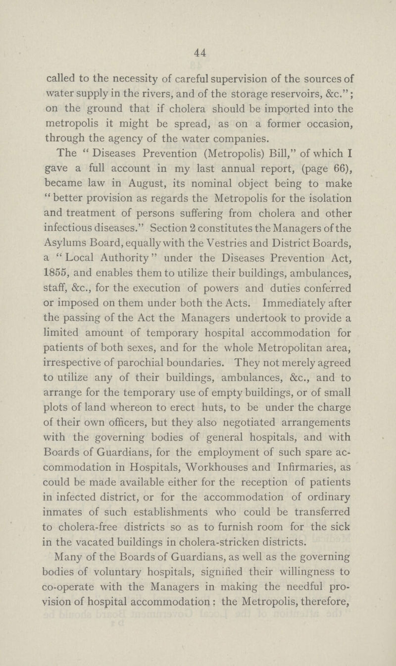 44 called to the necessity of careful supervision of the sources of water supply in the rivers, and of the storage reservoirs, &c.; on the ground that if cholera should be imported into the metropolis it might be spread, as on a former occasion, through the agency of the water companies. The Diseases Prevention (Metropolis) Bill, of which I gave a full account in my last annual report, (page 66), became law in August, its nominal object being to make better provision as regards the Metropolis for the isolation and treatment of persons suffering from cholera and other infectious diseases. Section 2 constitutes the Managers of the Asylums Board, equally with the Vestries and District Boards, a Local Authority under the Diseases Prevention Act, 1855, and enables them to utilize their buildings, ambulances, staff, &c., for the execution of powers and duties conferred or imposed on them under both the Acts. Immediately after the passing of the Act the Managers undertook to provide a limited amount of temporary hospital accommodation for patients of both sexes, and for the whole Metropolitan area, irrespective of parochial boundaries. They not merely agreed to utilize any of their buildings, ambulances, &c., and to arrange for the temporary use of empty buildings, or of small plots of land whereon to erect huts, to be under the charge of their own officers, but they also negotiated arrangements with the governing bodies of general hospitals, and with Boards of Guardians, for the employment of such spare ac commodation in Hospitals, Workhouses and Infirmaries, as could be made available either for the reception of patients in infected district, or for the accommodation of ordinary inmates of such establishments who could be transferred to cholera-free districts so as to furnish room for the sick in the vacated buildings in cholera-stricken districts. Many of the Boards of Guardians, as well as the governing bodies of voluntary hospitals, signified their willingness to co-operate with the Managers in making the needful pro vision of hospital accommodation: the Metropolis,therefore,