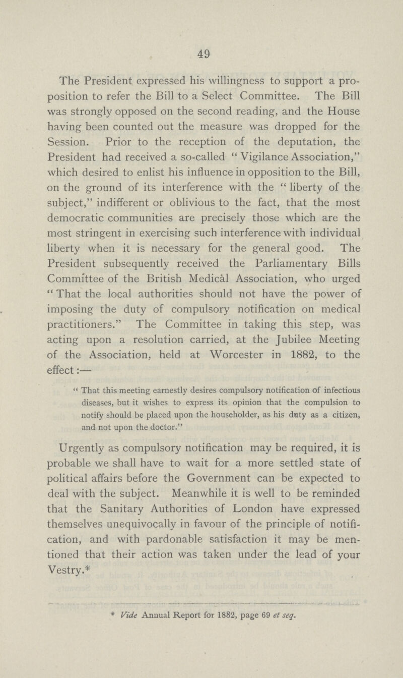 49 The President expressed his willingness to support a pro position to refer the Bill to a Select Committee. The Bill was strongly opposed on the second reading, and the House having been counted out the measure was dropped for the Session. Prior to the reception of the deputation, the President had received a so-called Vigilance Association, which desired to enlist his influence in opposition to the Bill, on the ground of its interference with the liberty of the subject, indifferent or oblivious to the fact, that the most democratic communities are precisely those which are the most stringent in exercising such interference with individual liberty when it is necessary for the general good. The President subsequently received the Parliamentary Bills Committee of the British Medical Association, who urged That the local authorities should not have the power of imposing the duty of compulsory notification on medical practitioners. The Committee in taking this step, was acting upon a resolution carried, at the Jubilee Meeting of the Association, held at Worcester in 1882, to the effect:— That this meeting earnestly desires compulsory notification of infectious diseases, but it wishes to express its opinion that the compulsion to notify should be placed upon the householder, as his duty as a citizen, and not upon the doctor. Urgently as compulsory notification may be required, it is probable we shall have to wait for a more settled state of political affairs before the Government can be expected to deal with the subject. Meanwhile it is well to be reminded that the Sanitary Authorities of London have expressed themselves unequivocally in favour of the principle of notifi cation, and with pardonable satisfaction it may be men tioned that their action was taken under the lead of your Vestry.* * Vide Annual Report for 1882, page 69 et seq.