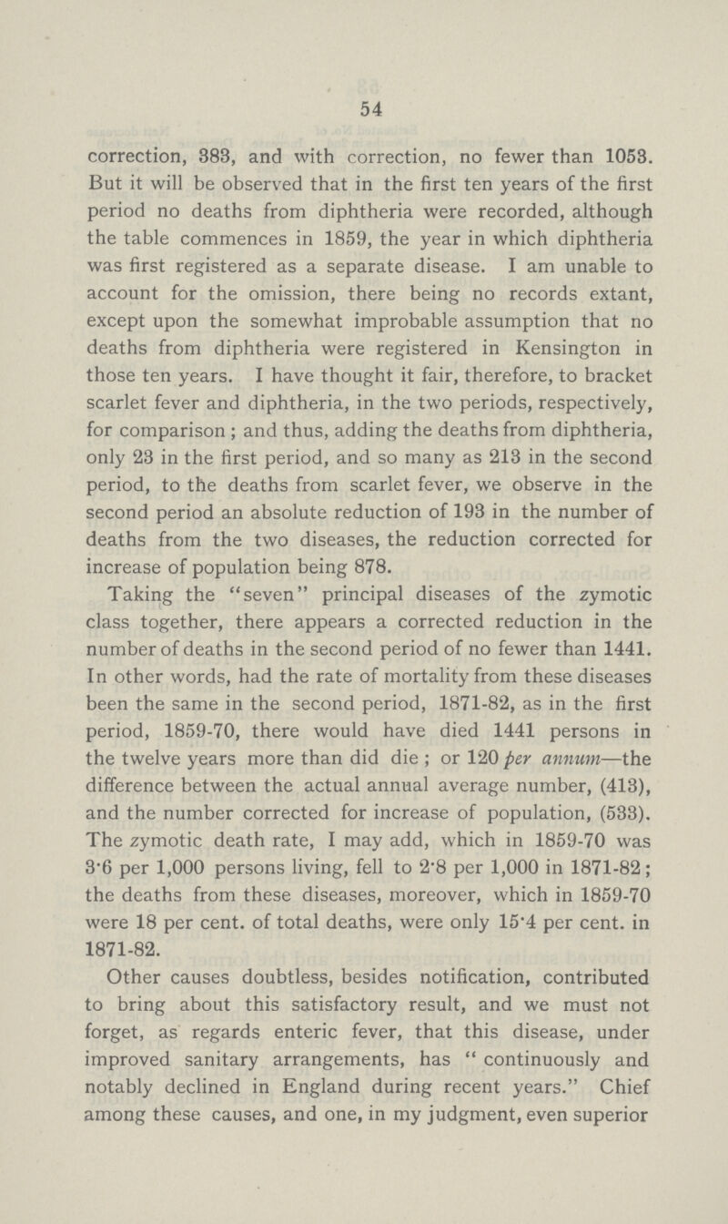 54 correction, 388, and with correction, no fewer than 1053. But it will be observed that in the first ten years of the first period no deaths from diphtheria were recorded, although the table commences in 1859, the year in which diphtheria was first registered as a separate disease. I am unable to account for the omission, there being no records extant, except upon the somewhat improbable assumption that no deaths from diphtheria were registered in Kensington in those ten years. I have thought it fair, therefore, to bracket scarlet fever and diphtheria, in the two periods, respectively, for comparison; and thus, adding the deaths from diphtheria, only 23 in the first period, and so many as 213 in the second period, to the deaths from scarlet fever, we observe in the second period an absolute reduction of 193 in the number of deaths from the two diseases, the reduction corrected for increase of population being 878. Taking the seven principal diseases of the zymotic class together, there appears a corrected reduction in the number of deaths in the second period of no fewer than 1441. In other words, had the rate of mortality from these diseases been the same in the second period, 1871-82, as in the first period, 1859-70, there would have died 1441 persons in the twelve years more than did die; or 120 per annum—the difference between the actual annual average number, (413), and the number corrected for increase of population, (533). The zymotic death rate, I may add, which in 1859-70 was 3.6 per 1,000 persons living, fell to 2.8 per 1,000 in 1871-82; the deaths from these diseases, moreover, which in 1859-70 were 18 per cent. of total deaths, were only 15.4 per cent. in 1871-82. Other causes doubtless, besides notification, contributed to bring about this satisfactory result, and we must not forget, as regards enteric fever, that this disease, under improved sanitary arrangements, has continuously and notably declined in England during recent years. Chief among these causes, and one, in my judgment, even superior