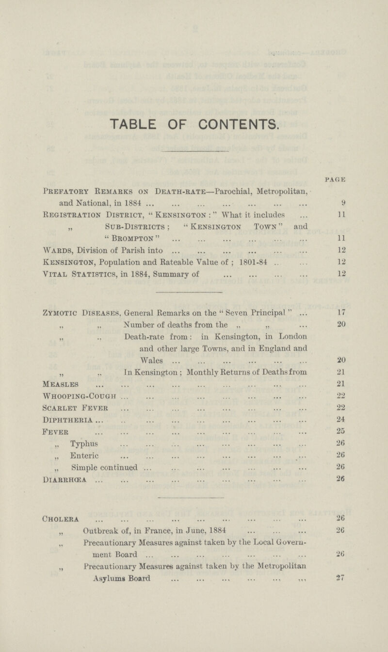 TABLE OF CONTENTS. PAGE Prefatory Remarks on Death-rate—Parochial, Metropolitan, and National, in 1884 9 Registration District, Kensington: What it includes 11 „ Sub-Districts;  Kensington Town  and  Brompton  11 Wards, Division of Parish into 12 Kensington, Population and Rateable Value of ; 1801-84 1.2 Vital Statistics, in 1884, Summary of 12 Zymotic Diseases, General Remarks on the  Seven Principal 17 „ „ Number of deaths from the „ „ 20 „ ., Death-rate from: in Kensington, in London and other large Towns, and in England and Wales 20 „ „ In Kensington; Monthly Returns of Deaths from 21 Measles 21 Whooping-Cough 22 Scarlet Fever 22 Diphtheria 24 Fever 25 „ Typhus 26 „ Enteric 26 „ Simple continued 26 Diarrhcea 26 Cholera 26 „ Outbreak of, in France, in June, 1884 26 „ Precautionary Measures against taken by the Local Govern ment Board 26 „ Precautionary Measures against taken by the Metropolitan Asylums Board 27