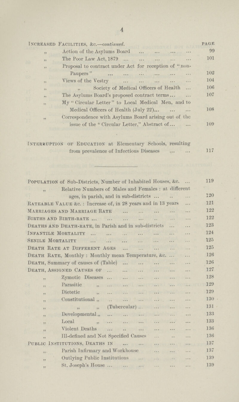 4 Increased Facilities, kc.—continued. page „ Action of the Asylums Board 99 „ The Poor Law Act, 1879 101 Proposal to contract under Act for reception of  non- Paupers 102 „ Views of the Vestry 104 ,, ,, Society of Medical Officers of Health 106 The Asylums Board's proposed contract terms 107 My Circular Letter to Local Medical Men, and to Medical Officers of Health (July 22) 108 „ Correspondence with Asylums Board arising out of the issue of the Circular Letter, Abstract of 109 rntfijrruption of education at Elementary Schools, resulting from prevalence of Infectious Diseases 117 Population of Sub-Districts, Number of Inhabited Houses, &c.119 „ Relative Numbers of Males and Females: at different ages, in parish, and in sub-districts 120 Rateable Value &c.: Increase of, in 28 years and in 13 years 121 Marriages and Marriage Rate 122 Births and Birth-rate 122 Deaths and Death-rate, in Parish and in sub-districts 123 Infantile Mortality124 Senile Mortality 125 Death Rate at Different Ages 125 Death Rate, Monthly: Monthly mean Temperature, &c. 126 Death, Summary of causes of (Table) 126 Death, Assigned Causes of 127 „ Zymotic Diseases 128 „ Parasitic „ 129 „ Dietetic „ 129 „ Constitutional,, 130 „ „ „ (Tubercular) 131 „ Developmental „ 133 „ Local „ 133 „ Violent Deaths 136 „ Ill-defined and Not Specified Causes 136 Public Institutions, Deaths in 137 ,, Parish Infirmary and Workhouse 137 „ Outlying Public Institutions 139 „ St. Joseph's House 139