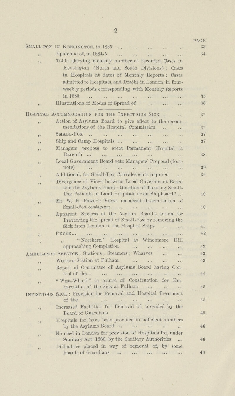 2 PAGE Small.pox in Kensington, in 1885 33 ,, Epidemic of, in 1884.5 34 „ Table shewing monthly number of recorded Cases in Kensington (North and South Divisions); Cases in Hospitals at dates of Monthly Reports; Cases admitted to Hospitals, and Deaths in London, in four. weekly periods corresponding with Monthly Reports in 1885 35 „ Illustrations of Modes of Spread of 36 Hospital Accommodation fob the Infectious Sick 37 „ Action of Asylums Board to give effect to the recom mendations of the Hospital Commission 37 „ Small.Pox 37 „ Ship and Camp Hospitals 37 „ Managers propose to erect Permanent Hospital at Darenth 38 „ Local Government Board veto Managers' Proposal (foot note) 39 „ Additional, for Small.Pox Convalescents required 39 „ Divergence of Views between Local Government Board and the Asylums Board : Question of Treating Small. Pox Patients in Land Hospitals or on Shipboard ? 40 „ Mr. W. H. Power's Views on aerial dissemination of Small.Pox contagium 40 „ Apparent Success of the Asylum Board's action for Preventing the spread of Small.Pox by removing the Sick from London to the Hospital Ships 41 „ Fever 42 ,, ,, Northern Hospital at Winchmore Hill approaching Completion 42 Ambulance Seevice ; Stations ; Steamers ; Wharves 43 Western Station at Eulham 43 „ Report of Committee of Asylums Board having Con trol of the 44 „ West.Wharf in course of Construction for Em. barcation of the Sick at Fulham 45 Infectious Sick : Provision for Removal and Hospital Treatment of the 45 Increased Facilities for Removal of, provided by the Board of Guardians 45 „ Hospitals for, have been provided in sufficient numbers by the Asylums Board 46 „ No need in London for provision of Hospitals for, under Sanitary Act, 1886, by the Sanitary Authorities 46 Difficulties placed in way of removal of, by some Boards of Guardians 46